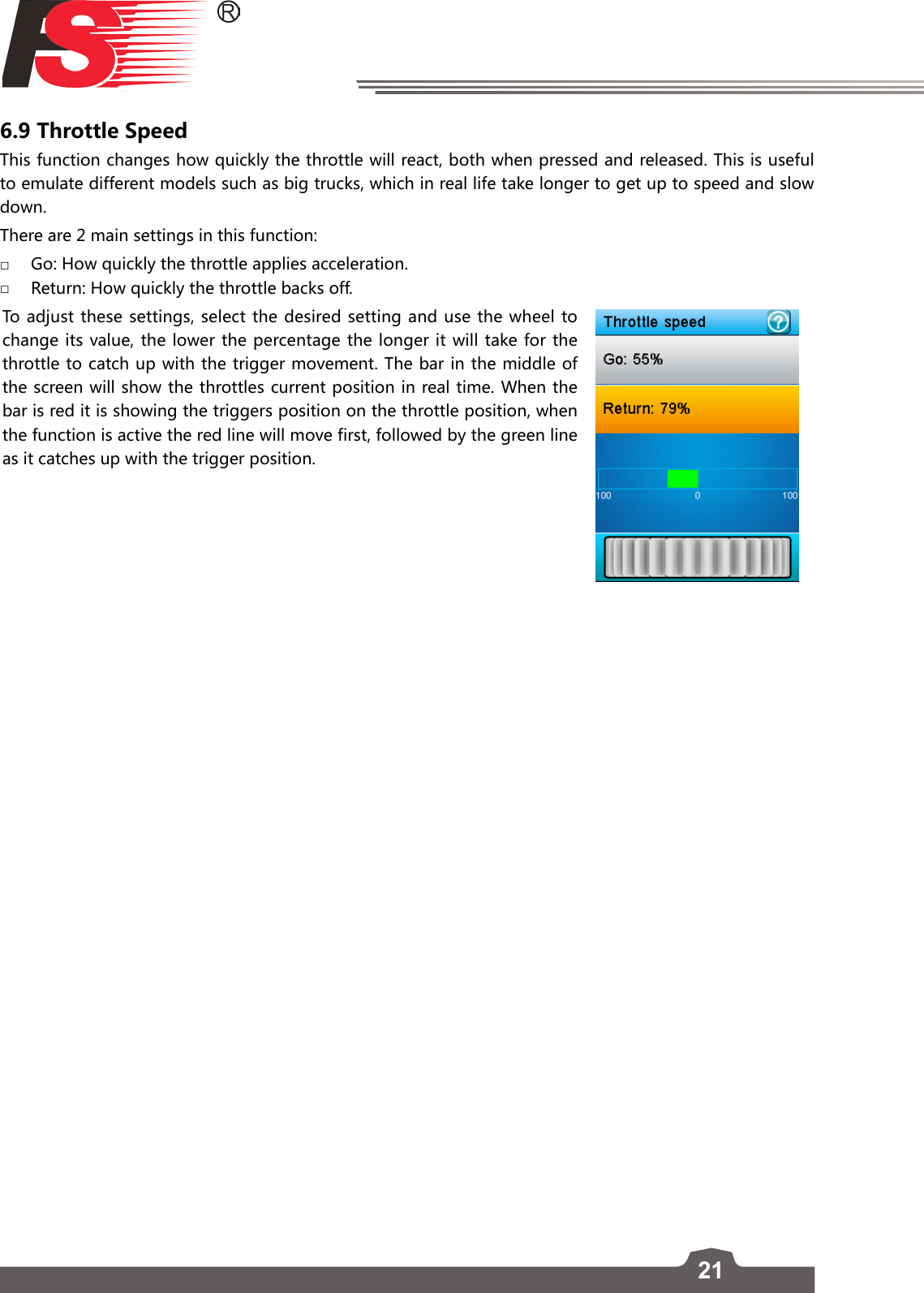 216.9 Throttle SpeedThis function changes how quickly the throttle will react, both when pressed and released. This is useful to emulate different models such as big trucks, which in real life take longer to get up to speed and slow down.There are 2 main settings in this function: □Go: How quickly the throttle applies acceleration.  □Return: How quickly the throttle backs off. To adjust these settings, select the desired setting and use the wheel to change its value, the lower the percentage the longer it will take for the throttle to catch up with the trigger movement. The bar in the middle of the screen will show the throttles current position in real time. When the bar is red it is showing the triggers position on the throttle position, when the function is active the red line will move first, followed by the green line as it catches up with the trigger position.