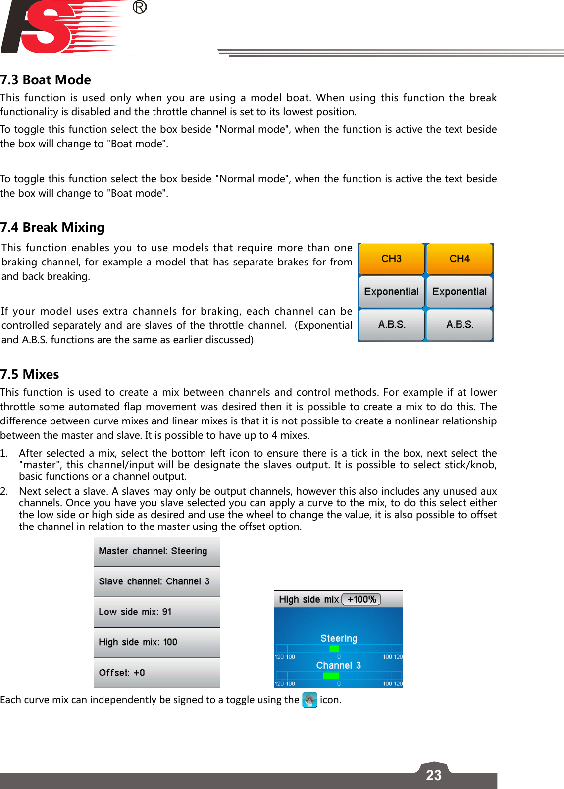 237.3 Boat ModeThis function is used only when you are using a model boat. When using this function the break functionality is disabled and the throttle channel is set to its lowest position.To toggle this function select the box beside &quot;Normal mode&quot;, when the function is active the text beside the box will change to &quot;Boat mode&quot;.To toggle this function select the box beside &quot;Normal mode&quot;, when the function is active the text beside the box will change to &quot;Boat mode&quot;.7.4 Break MixingThis function enables you to use models that require more than one braking channel, for example a model that has separate brakes for from and back breaking. If your model uses extra channels for braking, each channel can be controlled separately and are slaves of the throttle channel.  (Exponential and A.B.S. functions are the same as earlier discussed)7.5 MixesThis function is used to create a mix between channels and control methods. For example if at lower throttle some automated flap movement was desired then it is possible to create a mix to do this. The difference between curve mixes and linear mixes is that it is not possible to create a nonlinear relationship between the master and slave. It is possible to have up to 4 mixes.1.  After selected a mix, select the bottom left icon to ensure there is a tick in the box, next select the &quot;master&quot;, this channel/input will be designate the slaves output. It is possible to select stick/knob, basic functions or a channel output. 2.  Next select a slave. A slaves may only be output channels, however this also includes any unused aux channels. Once you have you slave selected you can apply a curve to the mix, to do this select either the low side or high side as desired and use the wheel to change the value, it is also possible to offset the channel in relation to the master using the offset option.                    Each curve mix can independently be signed to a toggle using the   icon.