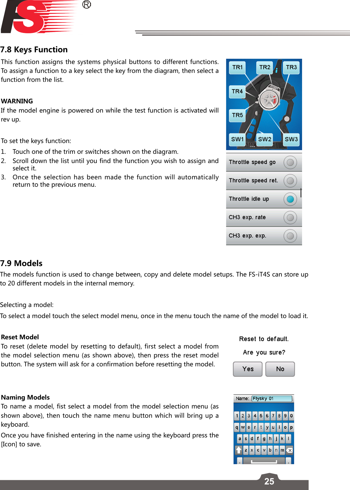 257.8 Keys FunctionThis function assigns the systems physical buttons to different functions. To assign a function to a key select the key from the diagram, then select a function from the list. WARNINGIf the model engine is powered on while the test function is activated will rev up.To set the keys function:1.  Touch one of the trim or switches shown on the diagram.2.  Scroll down the list until you find the function you wish to assign and select it.3.  Once the selection has been made the function will automatically return to the previous menu. 7.9 ModelsThe models function is used to change between, copy and delete model setups. The FS-iT4S can store up to 20 different models in the internal memory.Selecting a model:To select a model touch the select model menu, once in the menu touch the name of the model to load it. Reset ModelTo reset (delete model by resetting to default), first select a model from the model selection menu (as shown above), then press the reset model button. The system will ask for a confirmation before resetting the model. Naming ModelsTo name a model, fist select a model from the model selection menu (as shown above), then touch the name menu button which will bring up a keyboard. Once you have finished entering in the name using the keyboard press the [Icon] to save. 