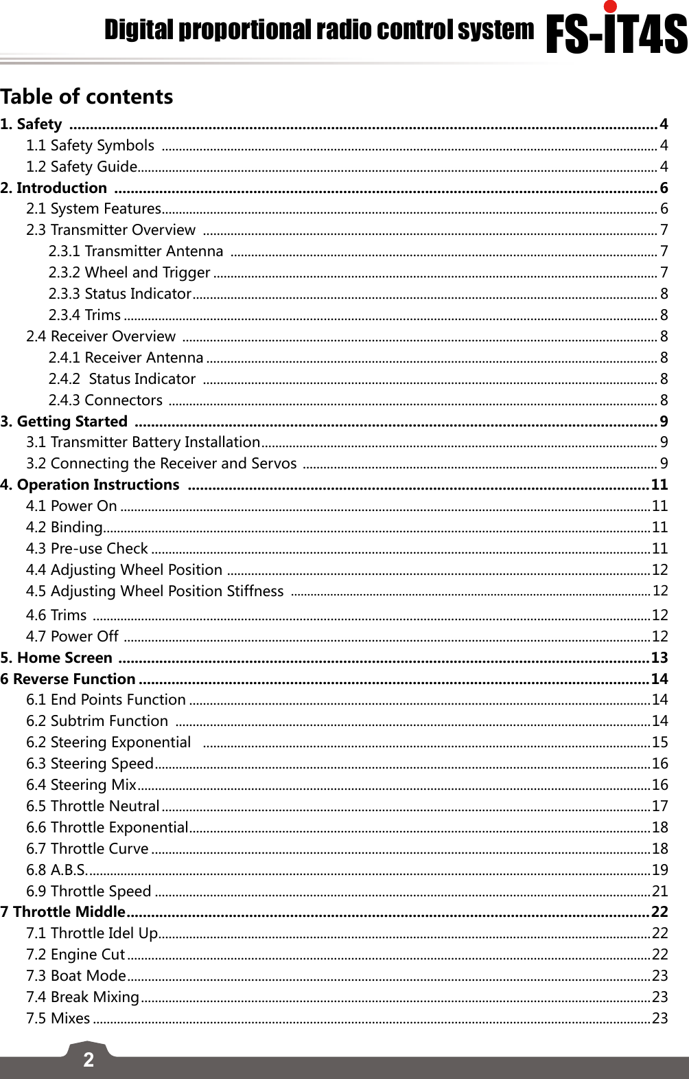 2FS-lT4SDigital proportional radio control systemTable of contents1. Safety  ................................................................................................................................................41.1 Safety Symbols  ................................................................................................................................................ 41.2 Safety Guide ....................................................................................................................................................... 42. Introduction  .....................................................................................................................................62.1 System Features ................................................................................................................................................ 62.3 Transmitter Overview  .................................................................................................................................... 72.3.1 Transmitter Antenna  ............................................................................................................................ 72.3.2 Wheel and Trigger ................................................................................................................................. 72.3.3 Status Indicator ....................................................................................................................................... 82.3.4 Trims ........................................................................................................................................................... 82.4 Receiver Overview  .......................................................................................................................................... 82.4.1 Receiver Antenna ................................................................................................................................... 82.4.2  Status Indicator  .................................................................................................................................... 82.4.3 Connectors  .............................................................................................................................................. 83. Getting Started  ................................................................................................................................93.1 Transmitter Battery Installation ................................................................................................................... 93.2 Connecting the Receiver and Servos  ....................................................................................................... 94. Operation Instructions  .................................................................................................................114.1 Power On ..........................................................................................................................................................114.2 Binding...............................................................................................................................................................114.3 Pre-use Check .................................................................................................................................................114.4 Adjusting Wheel Position  ...........................................................................................................................124.5 Adjusting Wheel Position Stiffness  ..............................................................................................................124.6 Trims  ..................................................................................................................................................................124.7 Power Off  ......................................................................................................................................................... 125. Home Screen  ..................................................................................................................................136 Reverse Function .............................................................................................................................146.1 End Points Function ......................................................................................................................................146.2 Subtrim Function  ..........................................................................................................................................146.2 Steering Exponential   ..................................................................................................................................156.3 Steering Speed ................................................................................................................................................ 166.4 Steering Mix .....................................................................................................................................................166.5 Throttle Neutral ..............................................................................................................................................176.6 Throttle Exponential ...................................................................................................................................... 186.7 Throttle Curve .................................................................................................................................................186.8 A.B.S. ................................................................................................................................................................... 196.9 Throttle Speed ................................................................................................................................................217 Throttle Middle ................................................................................................................................ 227.1 Throttle Idel Up ...............................................................................................................................................227.2 Engine Cut ........................................................................................................................................................227.3 Boat Mode ........................................................................................................................................................ 237.4 Break Mixing ....................................................................................................................................................237.5 Mixes ..................................................................................................................................................................23