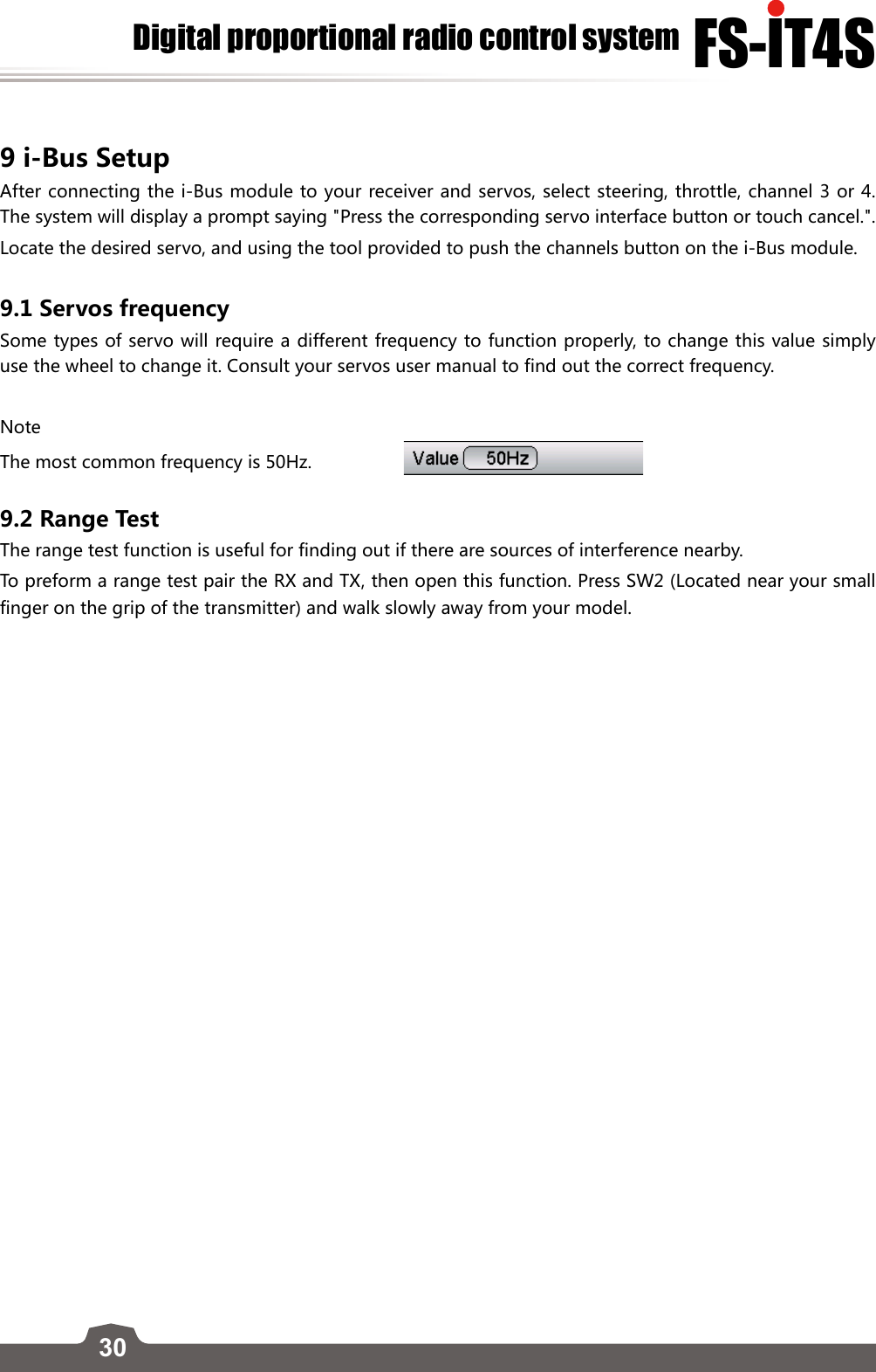 30FS-lT4SDigital proportional radio control system9 i-Bus Setup After connecting the i-Bus module to your receiver and servos, select steering, throttle, channel 3 or 4. The system will display a prompt saying &quot;Press the corresponding servo interface button or touch cancel.&quot;. Locate the desired servo, and using the tool provided to push the channels button on the i-Bus module. 9.1 Servos frequency Some types of servo will require a different frequency to function properly, to change this value simply use the wheel to change it. Consult your servos user manual to find out the correct frequency. NoteThe most common frequency is 50Hz.                  9.2 Range Test The range test function is useful for finding out if there are sources of interference nearby. To preform a range test pair the RX and TX, then open this function. Press SW2 (Located near your small finger on the grip of the transmitter) and walk slowly away from your model. 