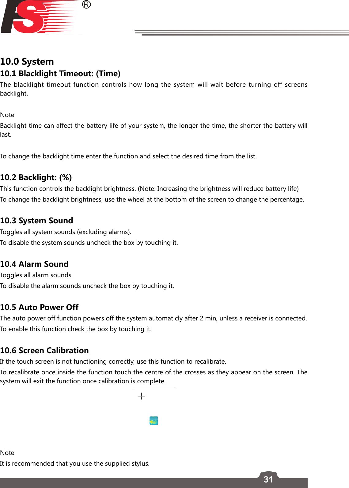 3110.0 System10.1 Blacklight Timeout: (Time)The blacklight timeout function controls how long the system will wait before turning off screens backlight.NoteBacklight time can affect the battery life of your system, the longer the time, the shorter the battery will last.To change the backlight time enter the function and select the desired time from the list. 10.2 Backlight: (%)This function controls the backlight brightness. (Note: Increasing the brightness will reduce battery life)To change the backlight brightness, use the wheel at the bottom of the screen to change the percentage. 10.3 System SoundToggles all system sounds (excluding alarms).To disable the system sounds uncheck the box by touching it.10.4 Alarm SoundToggles all alarm sounds.To disable the alarm sounds uncheck the box by touching it.10.5 Auto Power OffThe auto power off function powers off the system automaticly after 2 min, unless a receiver is connected. To enable this function check the box by touching it.10.6 Screen CalibrationIf the touch screen is not functioning correctly, use this function to recalibrate. To recalibrate once inside the function touch the centre of the crosses as they appear on the screen. The system will exit the function once calibration is complete. NoteIt is recommended that you use the supplied stylus.