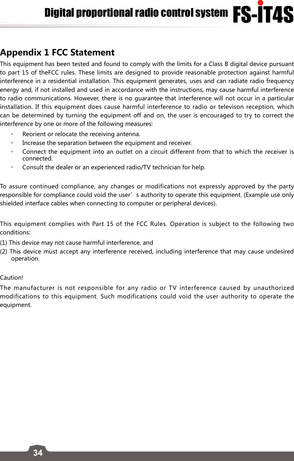 34FS-lT4SDigital proportional radio control systemAppendix 1 FCC Statement This equipment has been tested and found to comply with the limits for a Class B digital device pursuant to part 15 of theFCC rules. These limits are designed to provide reasonable protection against harmful interference in a residential installation. This equipment generates, uses and can radiate radio frequency energy and, if not installed and used in accordance with the instructions, may cause harmful interference to radio communications. However, there is no guarantee that interference will not occur in a particular installation. If this equipment does cause harmful interference to radio or televison reception, which can be determined by turning the equipment off and on, the user is encouraged to try to correct the interference by one or more of the following measures: ▫Reorient or relocate the receiving antenna. ▫Increase the separation between the equipment and receiver. ▫Connect the equipment into an outlet on a circuit different from that to which the receiver is connected. ▫Consult the dealer or an experienced radio/TV technician for help.To assure continued compliance, any changes or modifications not expressly approved by the party responsible for compliance could void the user’s authority to operate this equipment. (Example use only shielded interface cables when connecting to computer or peripheral devices).This equipment complies with Part 15 of the FCC Rules. Operation is subject to the following two conditions:(1) This device may not cause harmful interference, and(2) This device must accept any interference received, including interference that may cause undesired operation.Caution!The manufacturer is not responsible for any radio or TV interference caused by unauthorized modifications to this equipment. Such modifications could void the user authority to operate the equipment.Digital proportional radio control systemEdition: 2015-7-20