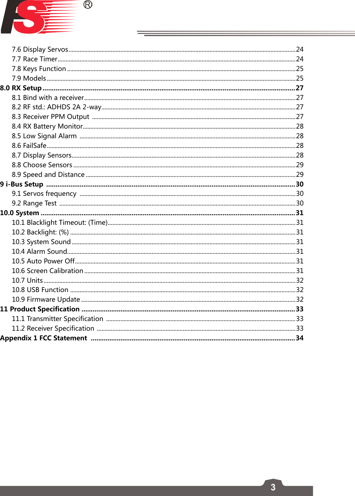37.6 Display Servos ................................................................................................................................................. 247.7 Race Timer ........................................................................................................................................................ 247.8 Keys Function ..................................................................................................................................................257.9 Models ...............................................................................................................................................................258.0 RX Setup ........................................................................................................................................278.1 Bind with a receiver ....................................................................................................................................... 278.2 RF std.: ADHDS 2A 2-way ............................................................................................................................ 278.3 Receiver PPM Output  ..................................................................................................................................278.4 RX Battery Monitor ........................................................................................................................................288.5 Low Signal Alarm  ..........................................................................................................................................288.6 FailSafe ............................................................................................................................................................... 288.7 Display Sensors ...............................................................................................................................................288.8 Choose Sensors ..............................................................................................................................................298.9 Speed and Distance ......................................................................................................................................299 i-Bus Setup  ......................................................................................................................................309.1 Servos frequency  ..........................................................................................................................................309.2 Range Test  .......................................................................................................................................................3010.0 System .........................................................................................................................................3110.1 Blacklight Timeout: (Time) ........................................................................................................................3110.2 Backlight: (%) ................................................................................................................................................3110.3 System Sound ...............................................................................................................................................3110.4 Alarm Sound..................................................................................................................................................3110.5 Auto Power Off ............................................................................................................................................. 3110.6 Screen Calibration .......................................................................................................................................3110.7 Units .................................................................................................................................................................3210.8 USB Function ................................................................................................................................................3210.9 Firmware Update .........................................................................................................................................3211 Product Specification ...................................................................................................................3311.1 Transmitter Specification  .........................................................................................................................3311.2 Receiver Specification  ............................................................................................................................... 33Appendix 1 FCC Statement  ..............................................................................................................34