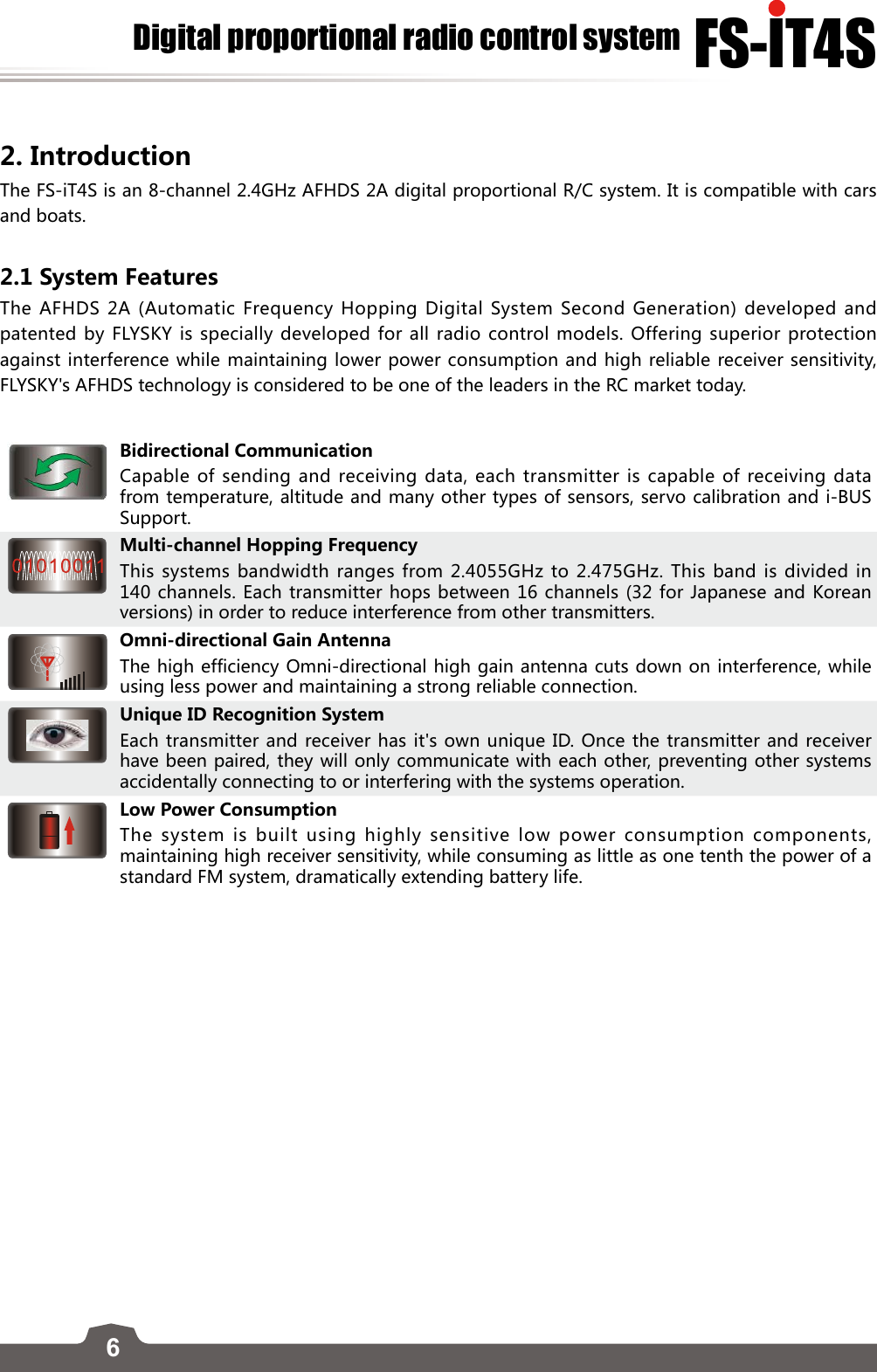 6FS-lT4SDigital proportional radio control system2. Introduction The FS-iT4S is an 8-channel 2.4GHz AFHDS 2A digital proportional R/C system. It is compatible with cars and boats.2.1 System FeaturesThe AFHDS 2A (Automatic Frequency Hopping Digital System Second Generation) developed and patented by FLYSKY is specially developed for all radio control models. Offering superior protection against interference while maintaining lower power consumption and high reliable receiver sensitivity, FLYSKY&apos;s AFHDS technology is considered to be one of the leaders in the RC market today.Bidirectional CommunicationCapable of sending and receiving data, each transmitter is capable of receiving data from temperature, altitude and many other types of sensors, servo calibration and i-BUS Support.Multi-channel Hopping FrequencyThis systems bandwidth ranges from 2.4055GHz to 2.475GHz. This band is divided in 140 channels. Each transmitter hops between 16 channels (32 for Japanese and Korean versions) in order to reduce interference from other transmitters. Omni-directional Gain AntennaThe high efficiency Omni-directional high gain antenna cuts down on interference, while using less power and maintaining a strong reliable connection.Unique ID Recognition SystemEach transmitter and receiver has it&apos;s own unique ID. Once the transmitter and receiver have been paired, they will only communicate with each other, preventing other systems accidentally connecting to or interfering with the systems operation.Low Power ConsumptionThe system is built using highly sensitive low power consumption components, maintaining high receiver sensitivity, while consuming as little as one tenth the power of a standard FM system, dramatically extending battery life.