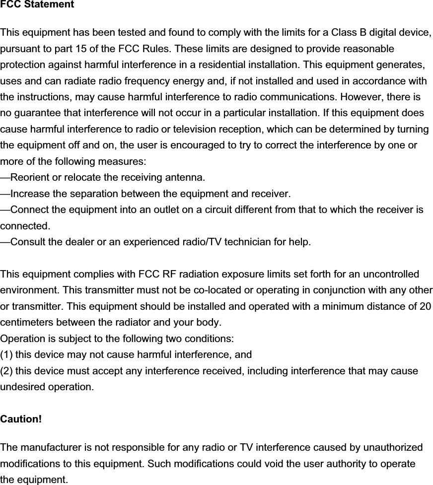 FCC Statement This equipment has been tested and found to comply with the limits for a Class B digital device, pursuant to part 15 of the FCC Rules. These limits are designed to provide reasonable protection against harmful interference in a residential installation. This equipment generates, uses and can radiate radio frequency energy and, if not installed and used in accordance with the instructions, may cause harmful interference to radio communications. However, there is no guarantee that interference will not occur in a particular installation. If this equipment does cause harmful interference to radio or television reception, which can be determined by turning the equipment off and on, the user is encouraged to try to correct the interference by one or more of the following measures:   —Reorient or relocate the receiving antenna. —Increase the separation between the equipment and receiver.   —Connect the equipment into an outlet on a circuit different from that to which the receiver is connected.  —Consult the dealer or an experienced radio/TV technician for help.   This equipment complies with FCC RF radiation exposure limits set forth for an uncontrolledenvironment. This transmitter must not be co-located or operating in conjunction with any other or transmitter. This equipment should be installed and operated with a minimum distance of 20 centimeters between the radiator and your body.Operation is subject to the following two conditions:   (1) this device may not cause harmful interference, and   (2) this device must accept any interference received, including interference that may cause undesired operation. Caution! The manufacturer is not responsible for any radio or TV interference caused by unauthorized modifications to this equipment. Such modifications could void the user authority to operate the equipment. 