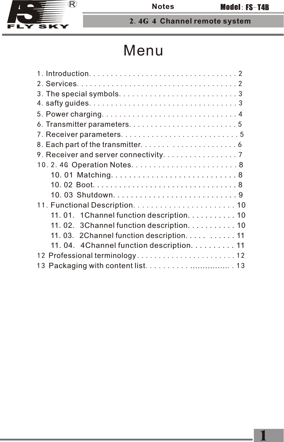 Menu11.Functional Description.......................107.Receiver parameters...........................56.Transmitter parameters.........................513 Packaging with content list...........................1 311.04. 4Channel function description..........11 11.03. 2Channel function description..... ......1111.02. 3Channel function description...........10 11.01. 1Channel function description...........1010.03 Shutdown............................910.02 Boot.................................810.01 Matching............................810.2.4G Operation Notes........................85.Power charging...............................4        12 Professional terminology .......................1 29.Receiver and server connectivity.................78.Each part of the transmitter.......  ...............62.4G 4 Channel remote system 1FS-T4BModel:Notes4.safty guides..................................33.The special symbols...........................32.Services.....................................21.Introduction..................................2