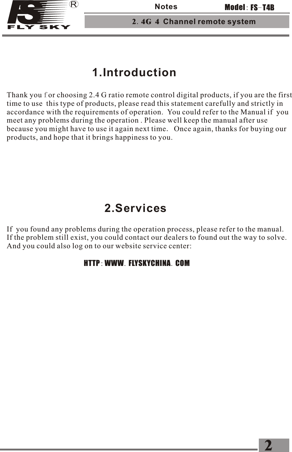        1.Introduction2.ServicesIf  you found any problems during the operation process, please refer to the manual. If the problem still exist, you could contact our dealers to found out the way to solve. And you could also log on to our website service center:                                                 HTTP:WWW.FLYSKYCHINA.COM2.4G 4 Channel remote system 2FS-T4BModel:NotesThank you for choosing 2.4 G ratio remote control digital products, if you are the first time to use  this type of products, please read this statement carefully and strictly in accordance with the requirements of operation. You could refer to the Manual if  you meet any problems during the operation . Please well keep the manual after use because you might have to use it again next time. Once again, thanks for buying our products, and hope that it brings happiness to you.