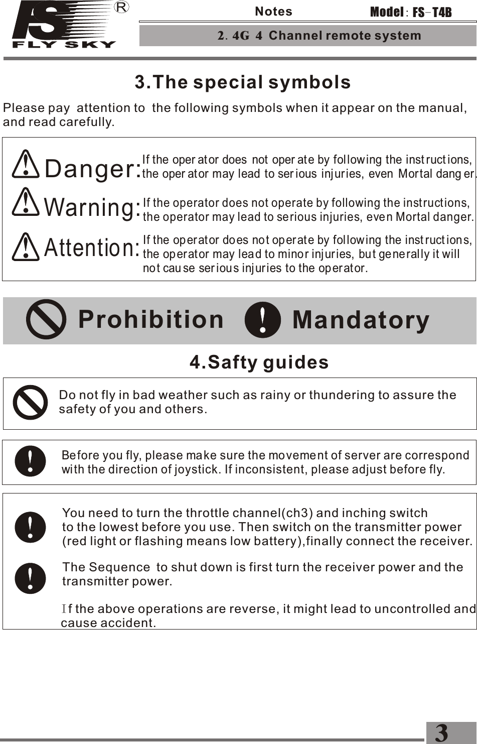 3.The special symbols2.4G 4 Channel remote system 3FS-T4BModel:NotesPlease pay  attention to  the following symbols when it appear on the manual, and read carefully.Danger:If the oper ator does  not  oper at e by fol low ing the inst ruct ions,  the oper ator may lead to ser ious  inj ur ies,  even  Mor tal dang er.Warning:If the operator does not operate by following the instructions, the operator may lead to serious injuries, eve n Mortal danger.Attention:If the operator does no t op er at e by fol low ing the inst ruct ion s, the operator may lea d to mino r inj ur ies,  bu t ge nerally it will not cau se ser iou s inj ur ies to the operator.Prohibition Mandatory4.Safty guidesDo not fly in bad weather such as rainy or thundering to assure the safety of you and others.Before you fly, please ma ke sure the mo veme nt of server are correspond with the direction of joystick. If inconsistent, please adjust before fly. You need to turn the throttle channel(ch3) and inching switchto the lowest before you use. Then switch on the transmitter power (red light or flashing means low battery),finally connect the receiver.The Sequence to shut down is first turn the receiver power and thetransmitter power.If the above operations are reverse, it might lead to uncontrolled and cause accident.