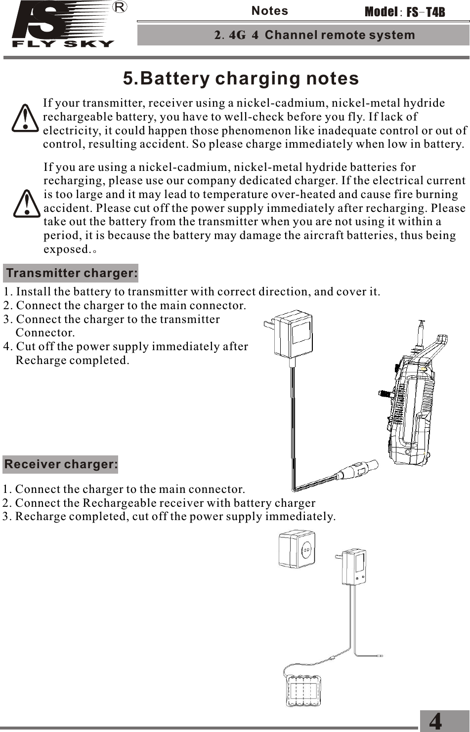 5.Battery charging notesIf you are using a nickel-cadmium, nickel-metal hydride batteries for recharging, please use our company dedicated charger. If the electrical current is too large and it may lead to temperature over-heated and cause fire burning accident. Please cut off the power supply immediately after recharging. Please take out the battery from the transmitter when you are not using it within a period, it is because the battery may damage the aircraft batteries, thus being exposed.。Transmitter charger:1. Install the battery to transmitter with correct direction, and cover it. 2. Connect the charger to the main connector. 3. Connect the charger to the transmitter     Connector. 4. Cut off the power supply immediately after     Recharge completed.If your transmitter, receiver using a nickel-cadmium, nickel-metal hydride rechargeable battery, you have to well-check before you fly. If lack of electricity, it could happen those phenomenon like inadequate control or out of control, resulting accident. So please charge immediately when low in battery.Receiver charger:1. Connect the charger to the main connector. 2. Connect the Rechargeable receiver with battery charger3. Recharge completed, cut off the power supply immediately.2.4G 4 Channel remote system 4FS-T4BModel:Notes