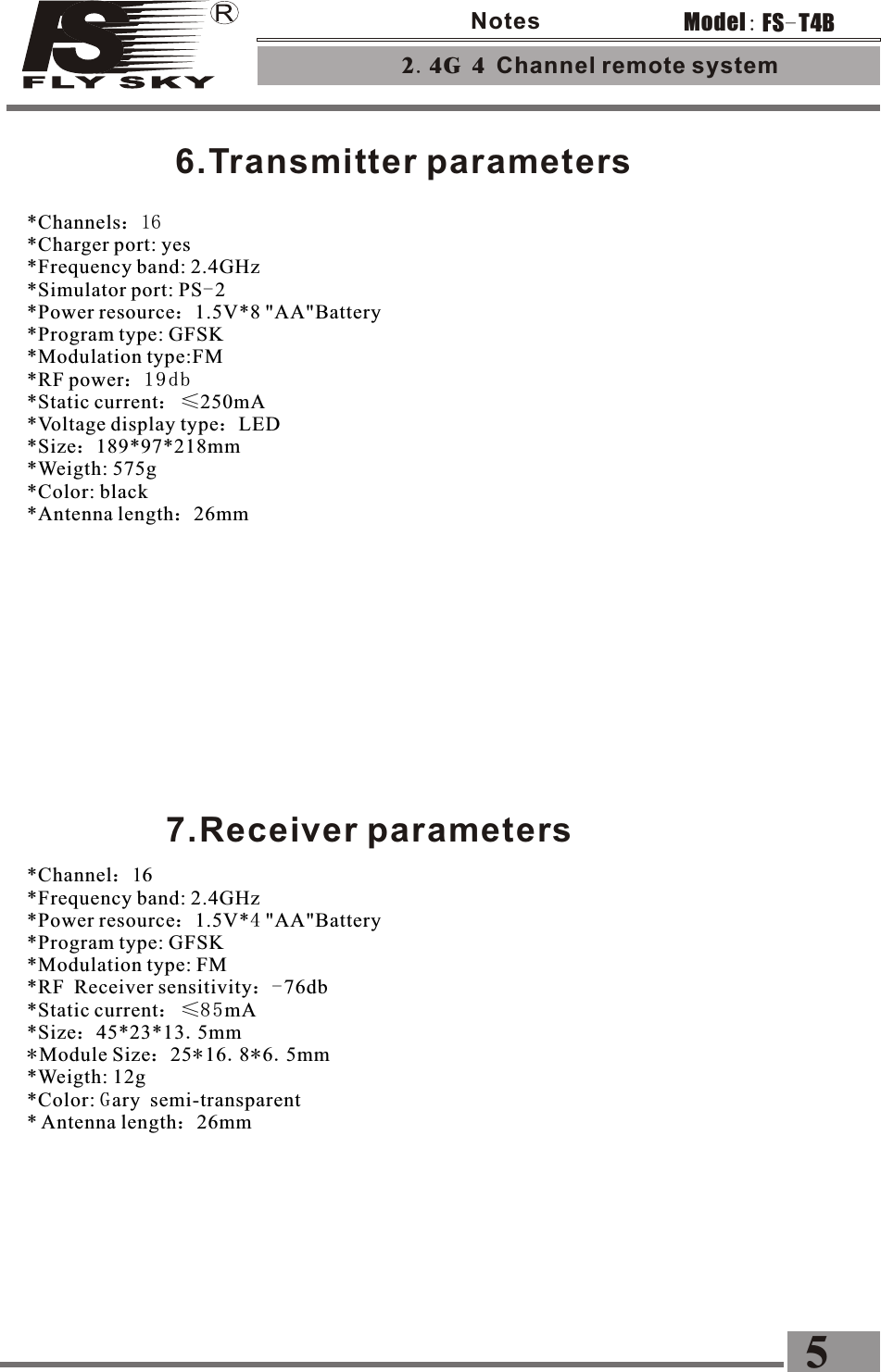 6.Transmitter parameters 7.Receiver parameters*Channel：16 *Frequency band: 2.4GHz*Power resource：1.5V*4 &quot;AA&quot;Battery *Program type: GFSK  *Modulation type: FM*RF Receiver sensitivity：-76db*Static current： ≤8 5 mA *Size：45*23*13.5mm*Module Size：25*16.8*6.5mm*Weigth: 12g*Color: Gary semi-transparent* Antenna length：26mm 2.4G 4 Channel remote system 5FS-T4BModel:Notes*Channels：１６ *Charger port: yes *Frequency band: 2.4GHz*Simulator port: PS-2 *Power resource：1.5V*8 &quot;AA&quot;Battery *Program type: GFSK  *Modulation type:FM *RF power：19db*Static current： ≤250mA *Voltage display type：LED *Size：189*97*218mm*Weigth: 575g*Color: black*Antenna length：26mm 