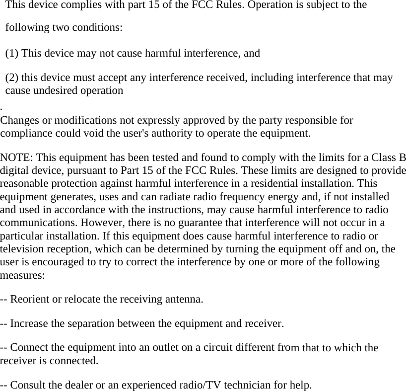  This device complies with part 15 of the FCC Rules. Operation is subject to the following two conditions:      (1) This device may not cause harmful interference, and      (2) this device must accept any interference received, including interference that may cause undesired operation . Changes or modifications not expressly approved by the party responsible for compliance could void the user&apos;s authority to operate the equipment.  NOTE: This equipment has been tested and found to comply with the limits for a Class B digital device, pursuant to Part 15 of the FCC Rules. These limits are designed to provide reasonable protection against harmful interference in a residential installation. This equipment generates, uses and can radiate radio frequency energy and, if not installed and used in accordance with the instructions, may cause harmful interference to radio communications. However, there is no guarantee that interference will not occur in a particular installation. If this equipment does cause harmful interference to radio or television reception, which can be determined by turning the equipment off and on, the user is encouraged to try to correct the interference by one or more of the following measures:  -- Reorient or relocate the receiving antenna.      -- Increase the separation between the equipment and receiver.        -- Connect the equipment into an outlet on a circuit different from that to which the receiver is connected.      -- Consult the dealer or an experienced radio/TV technician for help.   