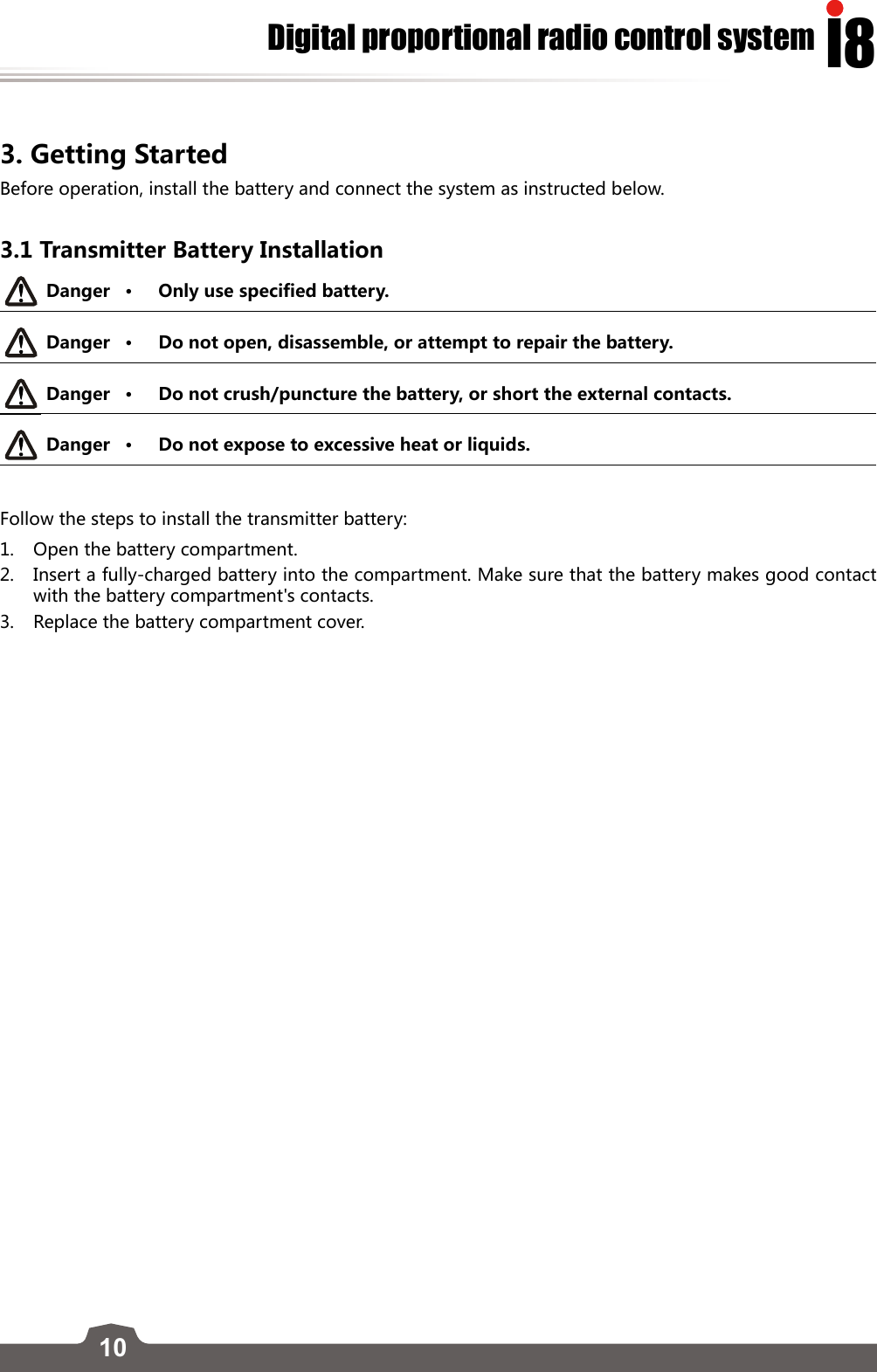 10I8Digital proportional radio control system3. Getting StartedBefore operation, install the battery and connect the system as instructed below. 3.1 Transmitter Battery InstallationDanger • Only use specified battery.Danger • Do not open, disassemble, or attempt to repair the battery.Danger • Do not crush/puncture the battery, or short the external contacts. Danger • Do not expose to excessive heat or liquids. Follow the steps to install the transmitter battery:1.  Open the battery compartment.2.  Insert a fully-charged battery into the compartment. Make sure that the battery makes good contact with the battery compartment&apos;s contacts. 3.  Replace the battery compartment cover.  