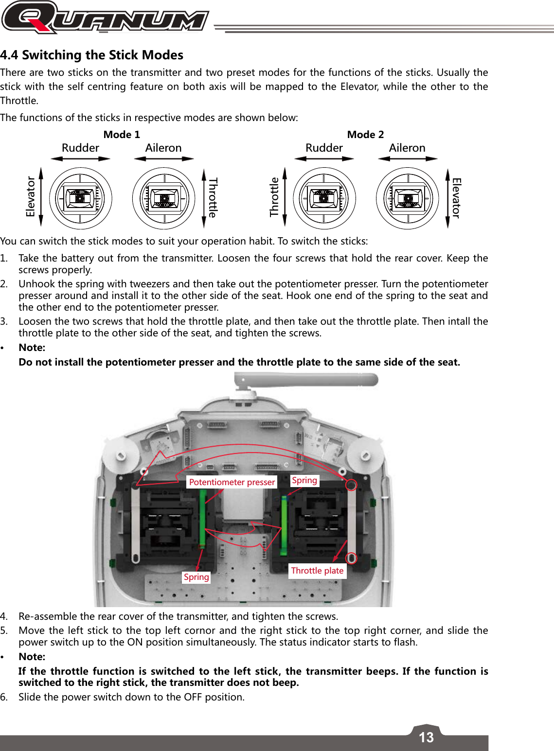 134.4 Switching the Stick ModesThere are two sticks on the transmitter and two preset modes for the functions of the sticks. Usually the stick with the self centring feature on both axis will be mapped to the Elevator, while the other to the Throttle. The functions of the sticks in respective modes are shown below:Mode 1 Mode 28[JJKX &apos;ORKXUT+RK\GZUX:NXUZZRK8[JJKX &apos;ORKXUT:NXUZZRK+RK\GZUXYou can switch the stick modes to suit your operation habit. To switch the sticks:1.  Take the battery out from the transmitter. Loosen the four screws that hold the rear cover. Keep the screws properly.2.  Unhook the spring with tweezers and then take out the potentiometer presser. Turn the potentiometer presser around and install it to the other side of the seat. Hook one end of the spring to the seat and the other end to the potentiometer presser.3.  Loosen the two screws that hold the throttle plate, and then take out the throttle plate. Then intall the throttle plate to the other side of the seat, and tighten the screws. • Note:Do not install the potentiometer presser and the throttle plate to the same side of the seat.:NXUZZRKVRGZK9VXOTM6UZKTZOUSKZKXVXKYYKX9VXOTM4.  Re-assemble the rear cover of the transmitter, and tighten the screws. 5.  Move the left stick to the top left cornor and the right stick to the top right corner, and slide the power switch up to the ON position simultaneously. The status indicator starts to flash.• Note:If the throttle function is switched to the left stick, the transmitter beeps. If the function is switched to the right stick, the transmitter does not beep. 6.   Slide the power switch down to the OFF position. 