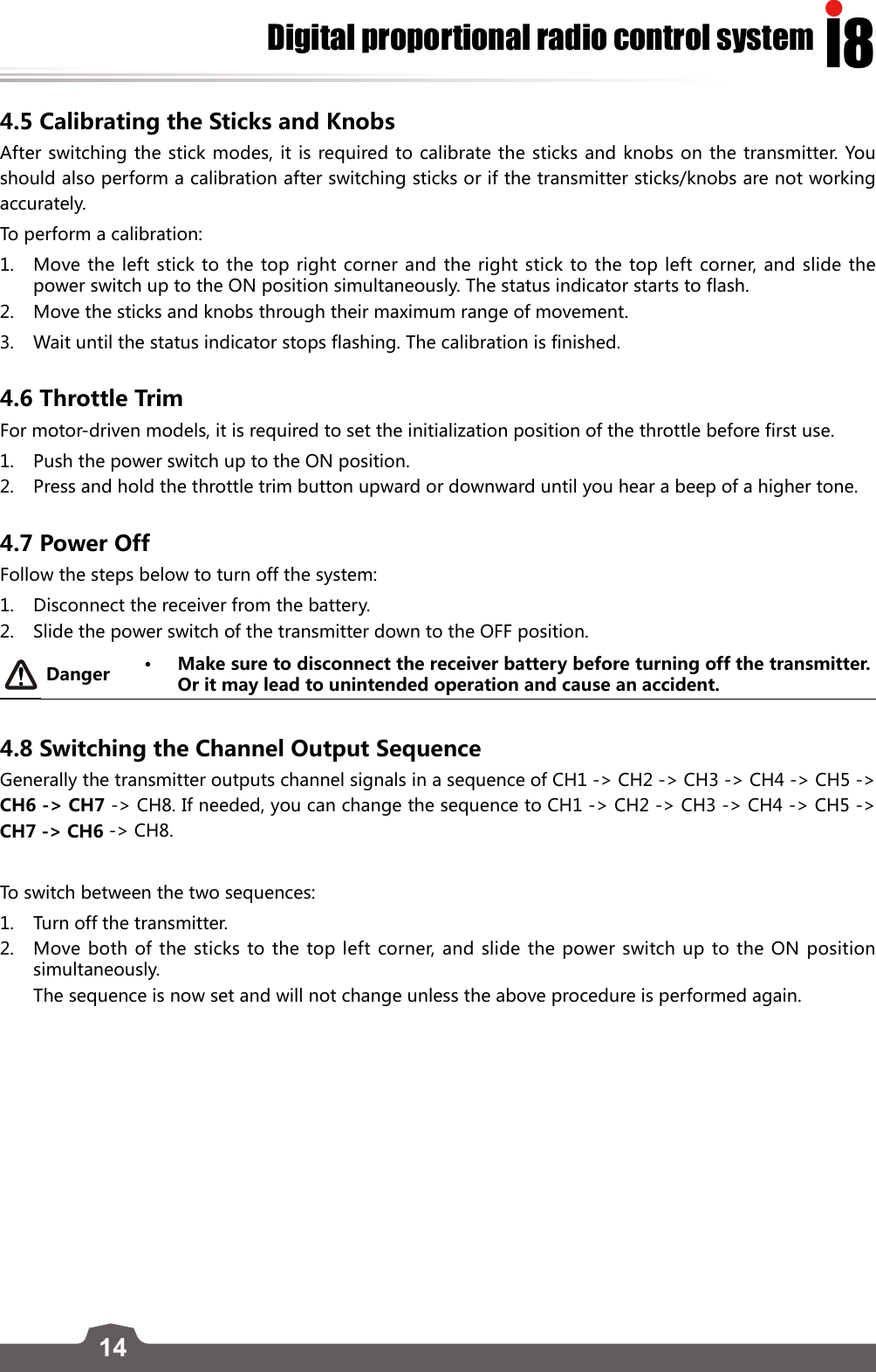 14I8Digital proportional radio control system4.5 Calibrating the Sticks and KnobsAfter switching the stick modes, it is required to calibrate the sticks and knobs on the transmitter. You should also perform a calibration after switching sticks or if the transmitter sticks/knobs are not working accurately.  To perform a calibration:1.  Move the left stick to the top right corner and the right stick to the top left corner, and slide the power switch up to the ON position simultaneously. The status indicator starts to flash.2.  Move the sticks and knobs through their maximum range of movement. 3.  Wait until the status indicator stops flashing. The calibration is finished. 4.6 Throttle Trim For motor-driven models, it is required to set the initialization position of the throttle before first use. 1.  Push the power switch up to the ON position.  2.   Press and hold the throttle trim button upward or downward until you hear a beep of a higher tone.4.7 Power OffFollow the steps below to turn off the system:1.  Disconnect the receiver from the battery.2.   Slide the power switch of the transmitter down to the OFF position.Danger • Make sure to disconnect the receiver battery before turning off the transmitter. Or it may lead to unintended operation and cause an accident.4.8 Switching the Channel Output SequenceGenerally the transmitter outputs channel signals in a sequence of CH1 -&gt; CH2 -&gt; CH3 -&gt; CH4 -&gt; CH5 -&gt; CH6 -&gt; CH7 -&gt; CH8. If needed, you can change the sequence to CH1 -&gt; CH2 -&gt; CH3 -&gt; CH4 -&gt; CH5 -&gt; CH7 -&gt; CH6 -&gt; CH8.To switch between the two sequences:1.  Turn off the transmitter.2.  Move both of the sticks to the top left corner, and slide the power switch up to the ON position simultaneously.    The sequence is now set and will not change unless the above procedure is performed again.