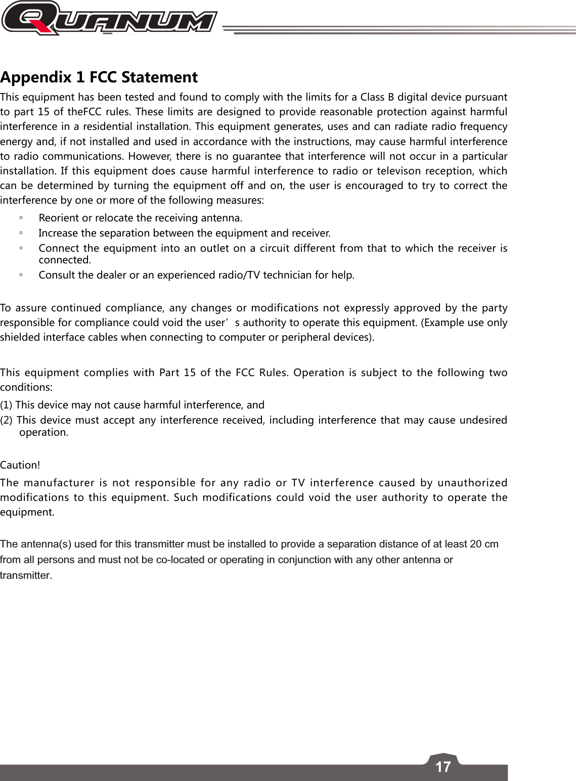 17Appendix 1 FCC Statement This equipment has been tested and found to comply with the limits for a Class B digital device pursuant to part 15 of theFCC rules. These limits are designed to provide reasonable protection against harmful interference in a residential installation. This equipment generates, uses and can radiate radio frequency energy and, if not installed and used in accordance with the instructions, may cause harmful interference to radio communications. However, there is no guarantee that interference will not occur in a particular installation. If this equipment does cause harmful interference to radio or televison reception, which can be determined by turning the equipment off and on, the user is encouraged to try to correct the interference by one or more of the following measures: ▫Reorient or relocate the receiving antenna. ▫Increase the separation between the equipment and receiver. ▫Connect the equipment into an outlet on a circuit different from that to which the receiver is connected. ▫Consult the dealer or an experienced radio/TV technician for help.To assure continued compliance, any changes or modifications not expressly approved by the party responsible for compliance could void the user’s authority to operate this equipment. (Example use only shielded interface cables when connecting to computer or peripheral devices).This equipment complies with Part 15 of the FCC Rules. Operation is subject to the following two conditions:(1) This device may not cause harmful interference, and(2) This device must accept any interference received, including interference that may cause undesired operation.Caution!The manufacturer is not responsible for any radio or TV interference caused by unauthorized modifications to this equipment. Such modifications could void the user authority to operate the equipment.The antenna(s) used for this transmitter must be installed to provide a separation distance of at least 20 cm from all persons and must not be co-located or operating in conjunction with any other antenna or transmitter. 