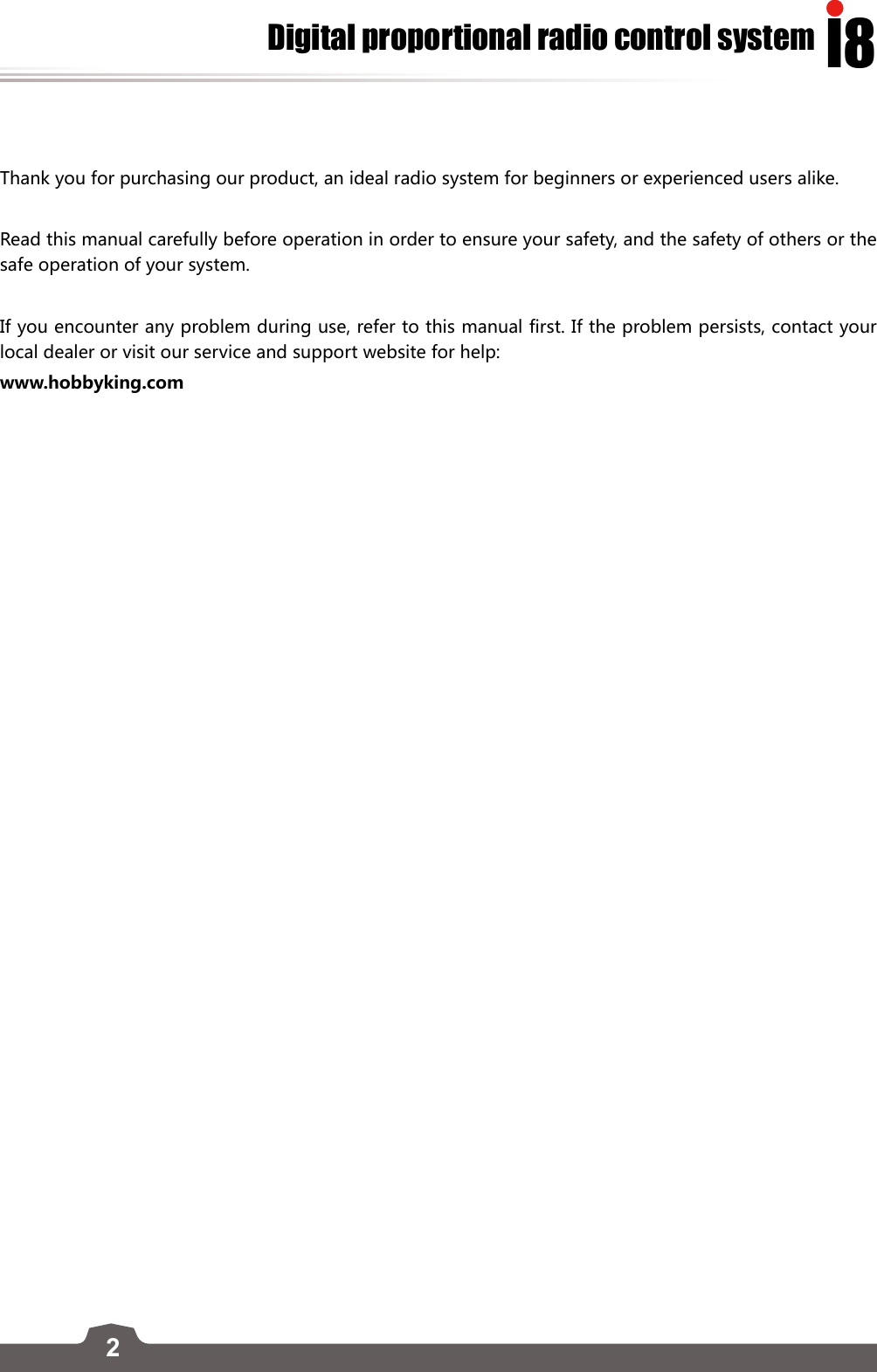 2I8Digital proportional radio control systemThank you for purchasing our product, an ideal radio system for beginners or experienced users alike. Read this manual carefully before operation in order to ensure your safety, and the safety of others or the safe operation of your system. If you encounter any problem during use, refer to this manual first. If the problem persists, contact your local dealer or visit our service and support website for help: www.hobbyking.com