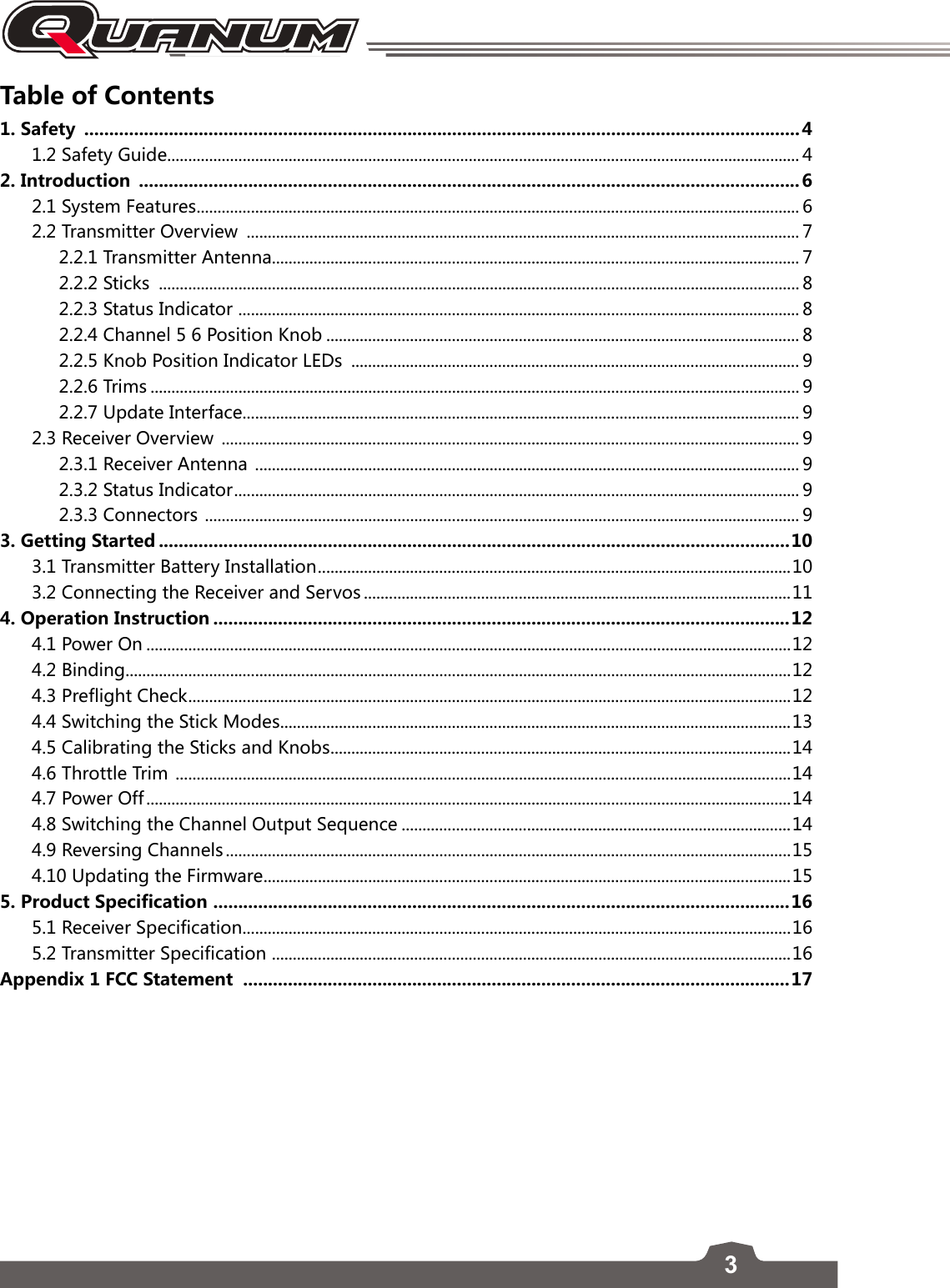 3Table of Contents1. Safety  ................................................................................................................................................41.2 Safety Guide ....................................................................................................................................................... 42. Introduction  .....................................................................................................................................62.1 System Features ................................................................................................................................................ 62.2 Transmitter Overview  .................................................................................................................................... 72.2.1 Transmitter Antenna.............................................................................................................................. 72.2.2 Sticks  ......................................................................................................................................................... 82.2.3 Status Indicator  ...................................................................................................................................... 82.2.4 Channel 5 6 Position Knob ................................................................................................................. 82.2.5 Knob Position Indicator LEDs  ........................................................................................................... 92.2.6 Trims ........................................................................................................................................................... 92.2.7 Update Interface ..................................................................................................................................... 92.3 Receiver Overview  .......................................................................................................................................... 92.3.1 Receiver Antenna  .................................................................................................................................. 92.3.2 Status Indicator ....................................................................................................................................... 92.3.3 Connectors  .............................................................................................................................................. 93. Getting Started ...............................................................................................................................103.1 Transmitter Battery Installation .................................................................................................................103.2 Connecting the Receiver and Servos ......................................................................................................114. Operation Instruction ....................................................................................................................124.1 Power On ..........................................................................................................................................................124.2 Binding...............................................................................................................................................................124.3 Preflight Check ................................................................................................................................................ 124.4 Switching the Stick Modes ..........................................................................................................................134.5 Calibrating the Sticks and Knobs ..............................................................................................................144.6 Throttle Trim  ...................................................................................................................................................144.7 Power Off ..........................................................................................................................................................144.8 Switching the Channel Output Sequence .............................................................................................144.9 Reversing Channels .......................................................................................................................................154.10 Updating the Firmware ..............................................................................................................................155. Product Specification  ....................................................................................................................165.1 Receiver Specification ...................................................................................................................................165.2 Transmitter Specification  ............................................................................................................................16Appendix 1 FCC Statement  ..............................................................................................................17