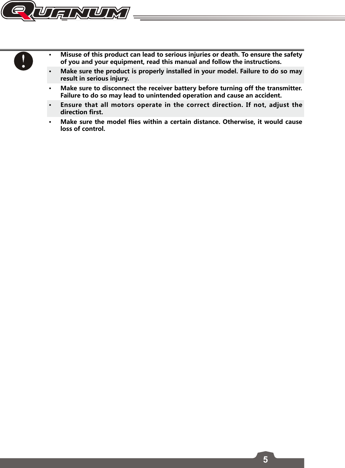 5• Misuse of this product can lead to serious injuries or death. To ensure the safety of you and your equipment, read this manual and follow the instructions. • Make sure the product is properly installed in your model. Failure to do so may result in serious injury.• Make sure to disconnect the receiver battery before turning off the transmitter. Failure to do so may lead to unintended operation and cause an accident.• Ensure that all motors operate in the correct direction. If not, adjust the direction first.• Make sure the model flies within a certain distance. Otherwise, it would cause loss of control. 