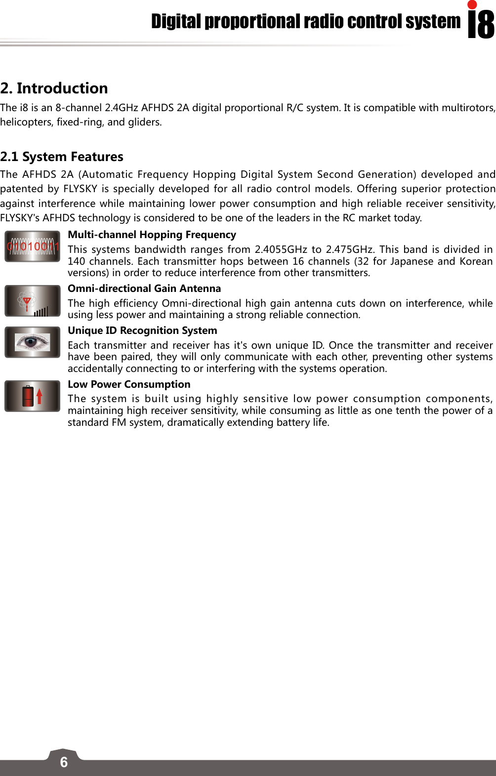 6I8Digital proportional radio control system2. Introduction The i8 is an 8-channel 2.4GHz AFHDS 2A digital proportional R/C system. It is compatible with multirotors, helicopters, fixed-ring, and gliders.2.1 System FeaturesThe AFHDS 2A (Automatic Frequency Hopping Digital System Second Generation) developed and patented by FLYSKY is specially developed for all radio control models. Offering superior protection against interference while maintaining lower power consumption and high reliable receiver sensitivity, FLYSKY&apos;s AFHDS technology is considered to be one of the leaders in the RC market today.Multi-channel Hopping FrequencyThis systems bandwidth ranges from 2.4055GHz to 2.475GHz. This band is divided in 140 channels. Each transmitter hops between 16 channels (32 for Japanese and Korean versions) in order to reduce interference from other transmitters. Omni-directional Gain AntennaThe high efficiency Omni-directional high gain antenna cuts down on interference, while using less power and maintaining a strong reliable connection.Unique ID Recognition SystemEach transmitter and receiver has it&apos;s own unique ID. Once the transmitter and receiver have been paired, they will only communicate with each other, preventing other systems accidentally connecting to or interfering with the systems operation.Low Power ConsumptionThe system is built using highly sensitive low power consumption components, maintaining high receiver sensitivity, while consuming as little as one tenth the power of a standard FM system, dramatically extending battery life.