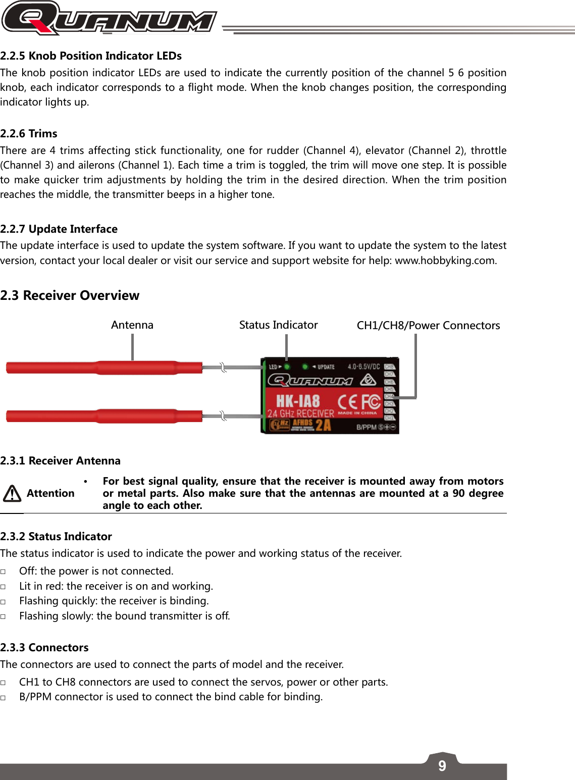 92.2.5 Knob Position Indicator LEDs The knob position indicator LEDs are used to indicate the currently position of the channel 5 6 position knob, each indicator corresponds to a flight mode. When the knob changes position, the corresponding indicator lights up.2.2.6 TrimsThere are 4 trims affecting stick functionality, one for rudder (Channel 4), elevator (Channel 2), throttle  (Channel 3) and ailerons (Channel 1). Each time a trim is toggled, the trim will move one step. It is possible to make quicker trim adjustments by holding the trim in the desired direction. When the trim position reaches the middle, the transmitter beeps in a higher tone.2.2.7 Update InterfaceThe update interface is used to update the system software. If you want to update the system to the latest version, contact your local dealer or visit our service and support website for help: www.hobbyking.com.2.3 Receiver Overview &apos;TZKTTG 9ZGZ[Y/TJOIGZUX).).6U]KX)UTTKIZUXY2.3.1 Receiver Antenna Attention• For best signal quality, ensure that the receiver is mounted away from motors or metal parts. Also make sure that the antennas are mounted at a 90 degree angle to each other. 2.3.2 Status IndicatorThe status indicator is used to indicate the power and working status of the receiver.  □Off: the power is not connected.  □Lit in red: the receiver is on and working. □Flashing quickly: the receiver is binding. □Flashing slowly: the bound transmitter is off. 2.3.3 Connectors The connectors are used to connect the parts of model and the receiver.  □CH1 to CH8 connectors are used to connect the servos, power or other parts. □B/PPM connector is used to connect the bind cable for binding. 