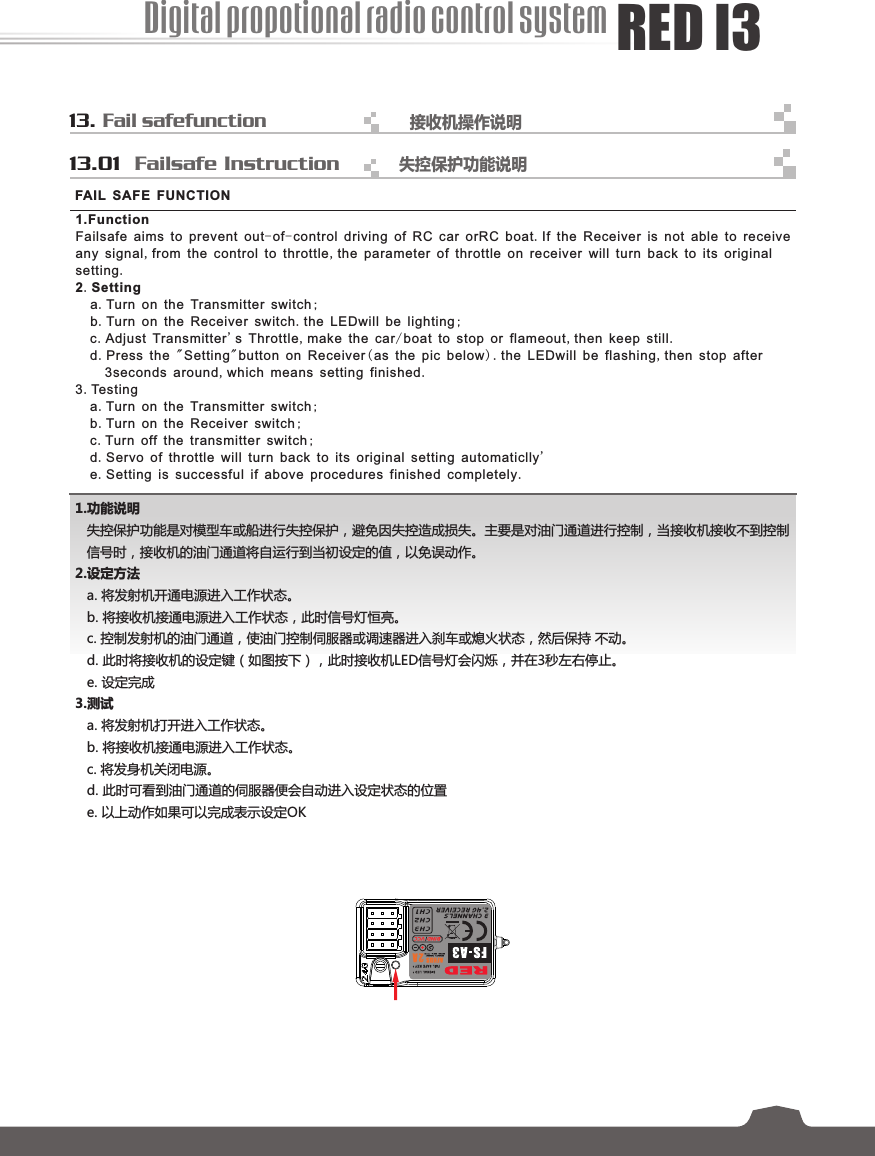 13. Failsafefunction接收机操作说明      13.01  Failsafe Instruction 1.功能说明失控保护功能是对模型车或船进行失控保护，避免因失控造成损失。主要是对油门通道进行控制，当接收机接收不到控制信号时，接收机的油门通道将自运行到当初设定的值，以免误动作。 2.设定方法a. 将发射机开通电源进入工作状态。b. 将接收机接通电源进入工作状态，此时信号灯恒亮。c. 控制发射机的油门通道，使油门控制伺服器或调速器进入刹车或熄火状态，然后保持 不动。d. 此时将接收机的设定键（如图按下），此时接收机LED信号灯会闪烁，并在3秒左右停止。e. 设定完成3.测试a. 将发射机打开进入工作状态。b. 将接收机接通电源进入工作状态。c. 将发身机关闭电源。d. 此时可看到油门通道的伺服器便会自动进入设定状态的位置e. 以上动作如果可以完成表示设定OK1.Function Failsafe aims to prevent out-of-control driving of RC car orRC boat.If the Receiver is not able to receiveany signal,from the control to throttle,the parameter of throttle on receiver will turn back to its originalsetting.2.Settinga.Turn on the Transmitter switch;b.Turn on the Receiver switch.the LEDwill be lighting;c.Adjust Transmitter&apos;s Throttle,make the car/boat to stop or flameout,then keep still.d.Press the &quot;Setting&quot;button on Receiver(as the pic below). the LEDwill be flashing,then stop after3seconds around,which means setting finished.3.Testinga.Turn on the Transmitter switch;b.Turn on the Receiver switch;c.Turn off the transmitter switch;d.Servo of throttle will turn back to its original setting automaticlly&apos;e.Setting is successful if above procedures finished completely.FAIL SAFE FUNCTION失控保护功能说明  Digital propotional radio control systemRED I3