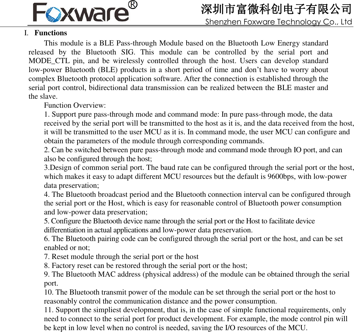 深圳市富微科创电子有限公司 Shenzhen Foxware Technology Co., Ltd              I.   Functions This module is a BLE Pass-through Module based on the Bluetooth Low Energy standard released  by  the  Bluetooth  SIG.  This  module  can  be  controlled  by  the  serial  port  and MODE_CTL  pin,  and  be  wirelessly  controlled  through  the  host.  Users  can  develop  standard low-power Bluetooth (BLE) products in a short period of time and don’t have to  worry about complex Bluetooth protocol application software. After the connection is established through the serial port control, bidirectional data transmission can be realized between the BLE master and the slave. Function Overview: 1. Support pure pass-through mode and command mode: In pure pass-through mode, the data received by the serial port will be transmitted to the host as it is, and the data received from the host, it will be transmitted to the user MCU as it is. In command mode, the user MCU can configure and obtain the parameters of the module through corresponding commands. 2. Can be switched between pure pass-through mode and command mode through IO port, and can also be configured through the host; 3.Design of common serial port. The baud rate can be configured through the serial port or the host, which makes it easy to adapt different MCU resources but the default is 9600bps, with low-power data preservation; 4. The Bluetooth broadcast period and the Bluetooth connection interval can be configured through the serial port or the Host, which is easy for reasonable control of Bluetooth power consumption and low-power data preservation; 5. Configure the Bluetooth device name through the serial port or the Host to facilitate device differentiation in actual applications and low-power data preservation. 6. The Bluetooth pairing code can be configured through the serial port or the host, and can be set enabled or not; 7. Reset module through the serial port or the host 8. Factory reset can be restored through the serial port or the host; 9. The Bluetooth MAC address (physical address) of the module can be obtained through the serial port. 10. The Bluetooth transmit power of the module can be set through the serial port or the host to reasonably control the communication distance and the power consumption. 11. Support the simpliest development, that is, in the case of simple functional requirements, only need to connect to the serial port for product development. For example, the mode control pin will be kept in low level when no control is needed, saving the I/O resources of the MCU.                  