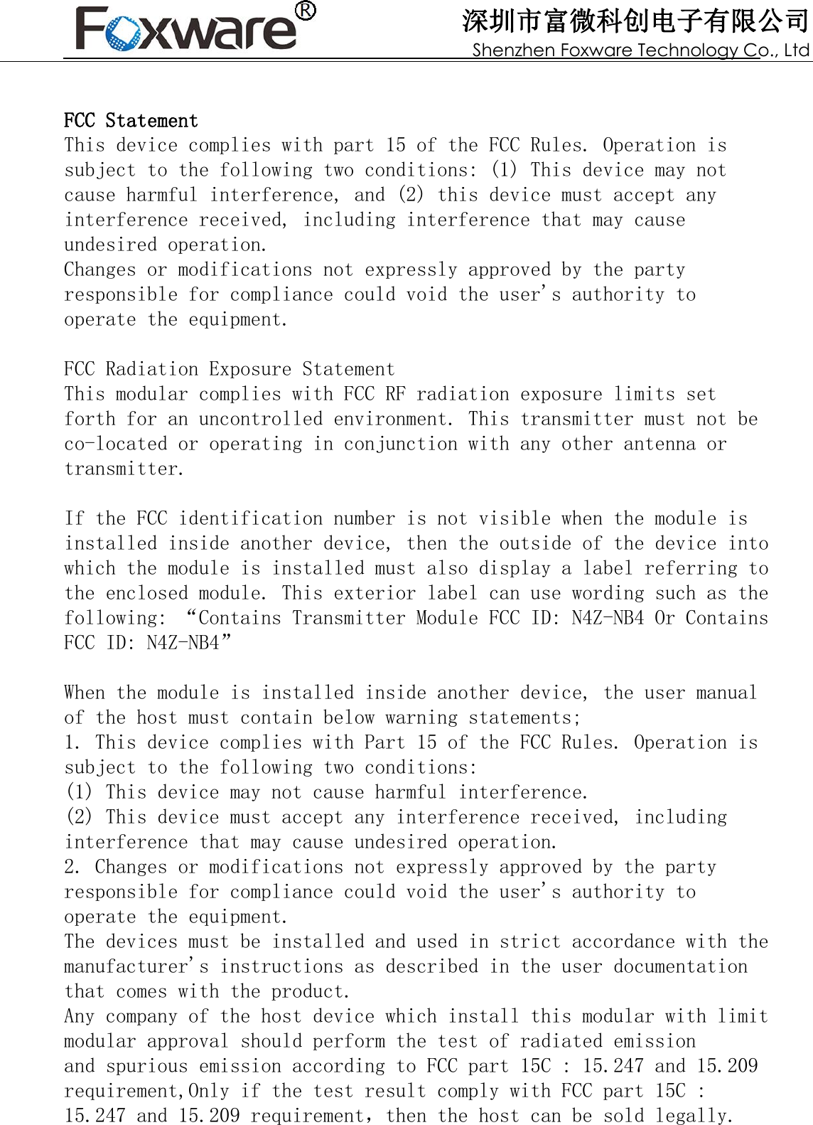 深圳市富微科创电子有限公司 Shenzhen Foxware Technology Co., Ltd FCC StatementThis device complies with part 15 of the FCC Rules. Operation is subject to the following two conditions: (1) This device may not cause harmful interference, and (2) this device must accept any interference received, including interference that may cause undesired operation.Changes or modifications not expressly approved by the party responsible for compliance could void the user&apos;s authority to operate the equipment.FCC Radiation Exposure StatementThis modular complies with FCC RF radiation exposure limits set forth for an uncontrolled environment. This transmitter must not be co-located or operating in conjunction with any other antenna or transmitter. If the FCC identification number is not visible when the module is installed inside another device, then the outside of the device into which the module is installed must also display a label referring to the enclosed module. This exterior label can use wording such as the following: “Contains Transmitter Module FCC ID: N4Z-NB4 Or Contains FCC ID: N4Z-NB4”When the module is installed inside another device, the user manual of the host must contain below warning statements;1. This device complies with Part 15 of the FCC Rules. Operation is subject to the following two conditions:(1) This device may not cause harmful interference.(2) This device must accept any interference received, including interference that may cause undesired operation.2. Changes or modifications not expressly approved by the party responsible for compliance could void the user&apos;s authority to operate the equipment.The devices must be installed and used in strict accordance with the manufacturer&apos;s instructions as described in the user documentation that comes with the product.Any company of the host device which install this modular with limit modular approval should perform the test of radiated emissionand spurious emission according to FCC part 15C : 15.247 and 15.209 requirement,Only if the test result comply with FCC part 15C : 15.247 and 15.209 requirement，then the host can be sold legally.