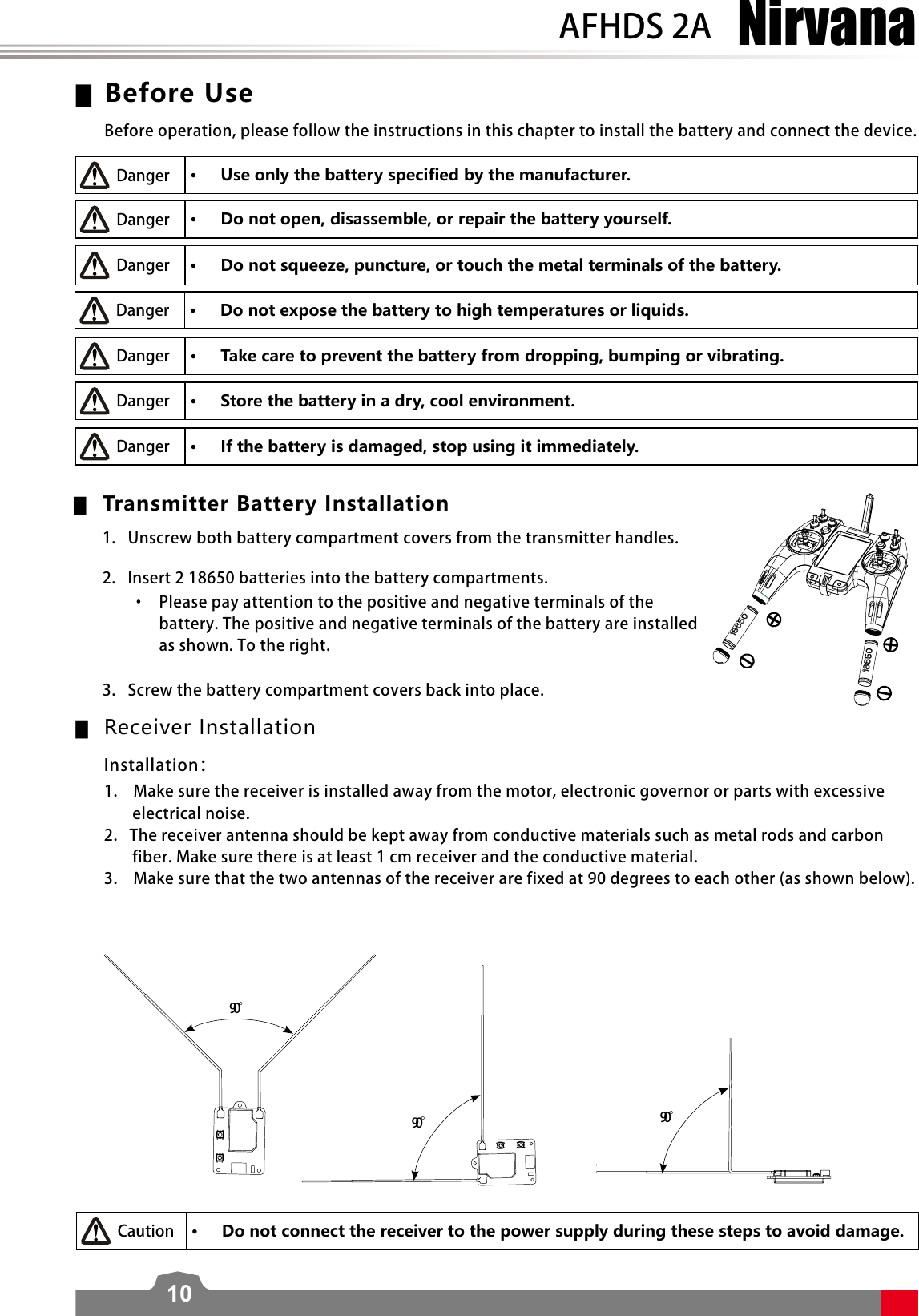 NirvanaAFHDS 2A10 ▆Before Use • Use only the battery specified by the manufacturer. • Do not open, disassemble, or repair the battery yourself. • Do not squeeze, puncture, or touch the metal terminals of the battery. • Do not expose the battery to high temperatures or liquids. • Take care to prevent the battery from dropping, bumping or vibrating. • Store the battery in a dry, cool environment. • If the battery is damaged, stop using it immediately. ▆Transmitter Battery Installation  ▆Receiver Installation • Do not connect the receiver to the power supply during these steps to avoid damage. 