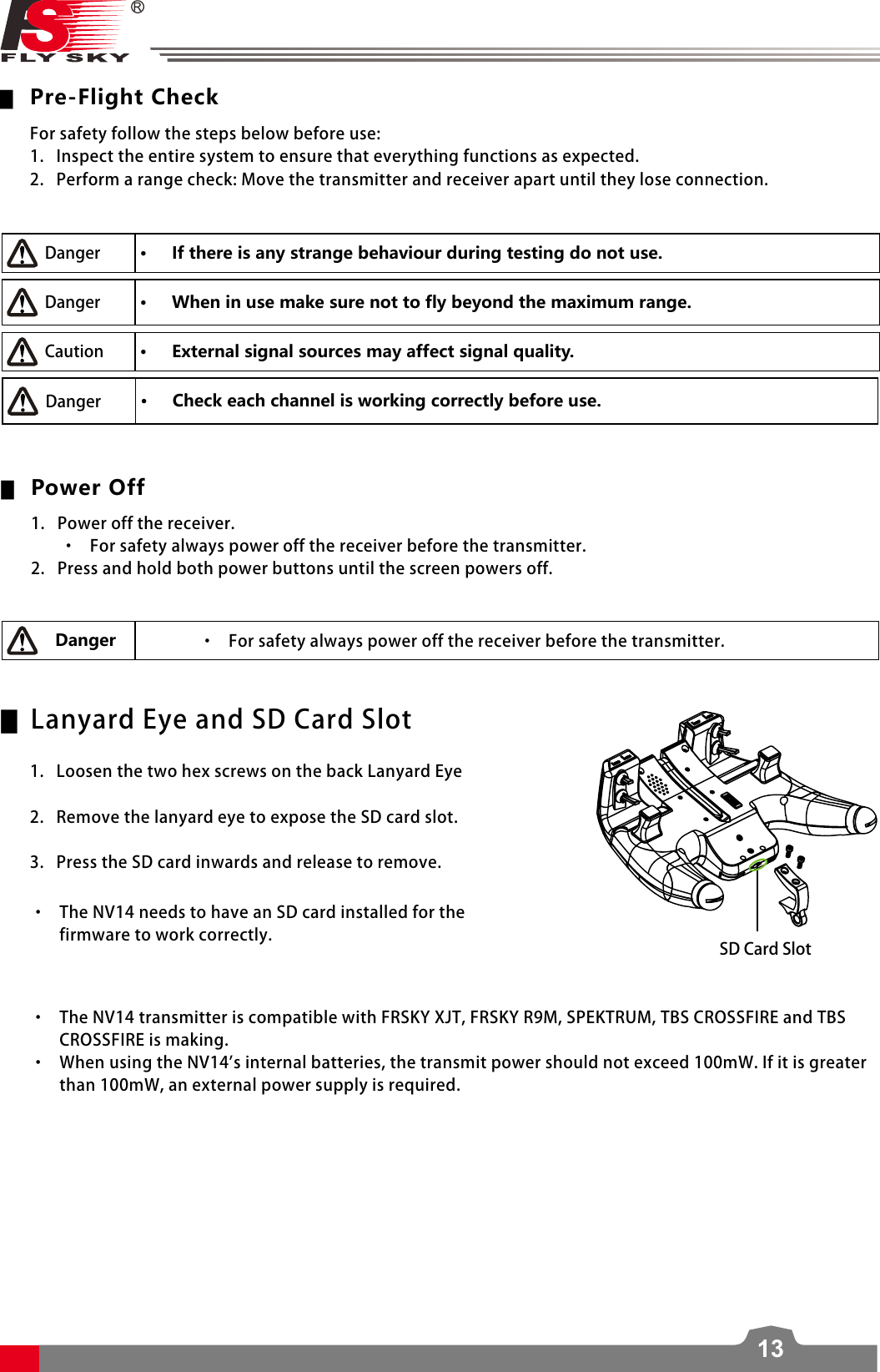 13 ▆Pre-Flight Check • If there is any strange behaviour during testing do not use. • When in use make sure not to fly beyond the maximum range. • External signal sources may affect signal quality.  ▆Power Off Danger    • Check each channel is working correctly before use. ▆    