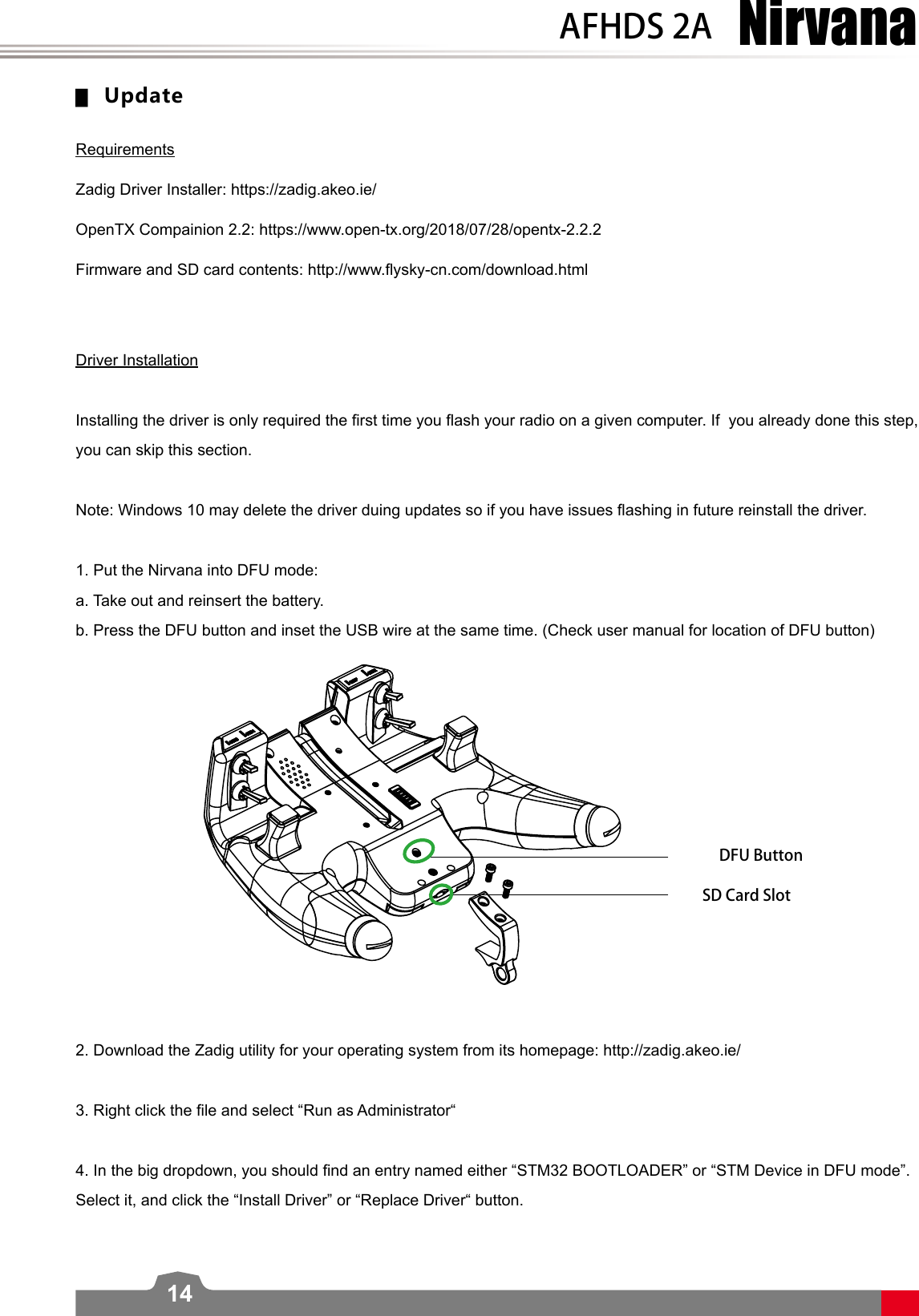 NirvanaAFHDS 2A14 ▆UpdateRequirements  Zadig Driver Installer: https://zadig.akeo.ie/OpenTX Compainion 2.2: https://www.open-tx.org/2018/07/28/opentx-2.2.2Firmware and SD card contents: http://www.ysky-cn.com/download.htmlDriver InstallationInstalling the driver is only required the rst time you ash your radio on a given computer. If  you already done this step, you can skip this section.Note: Windows 10 may delete the driver duing updates so if you have issues ashing in future reinstall the driver. 1. Put the Nirvana into DFU mode:a. Take out and reinsert the battery. b. Press the DFU button and inset the USB wire at the same time. (Check user manual for location of DFU button)2. Download the Zadig utility for your operating system from its homepage: http://zadig.akeo.ie/3. Right click the le and select “Run as Administrator“4. In the big dropdown, you should nd an entry named either “STM32 BOOTLOADER” or “STM Device in DFU mode”. Select it, and click the “Install Driver” or “Replace Driver“ button.