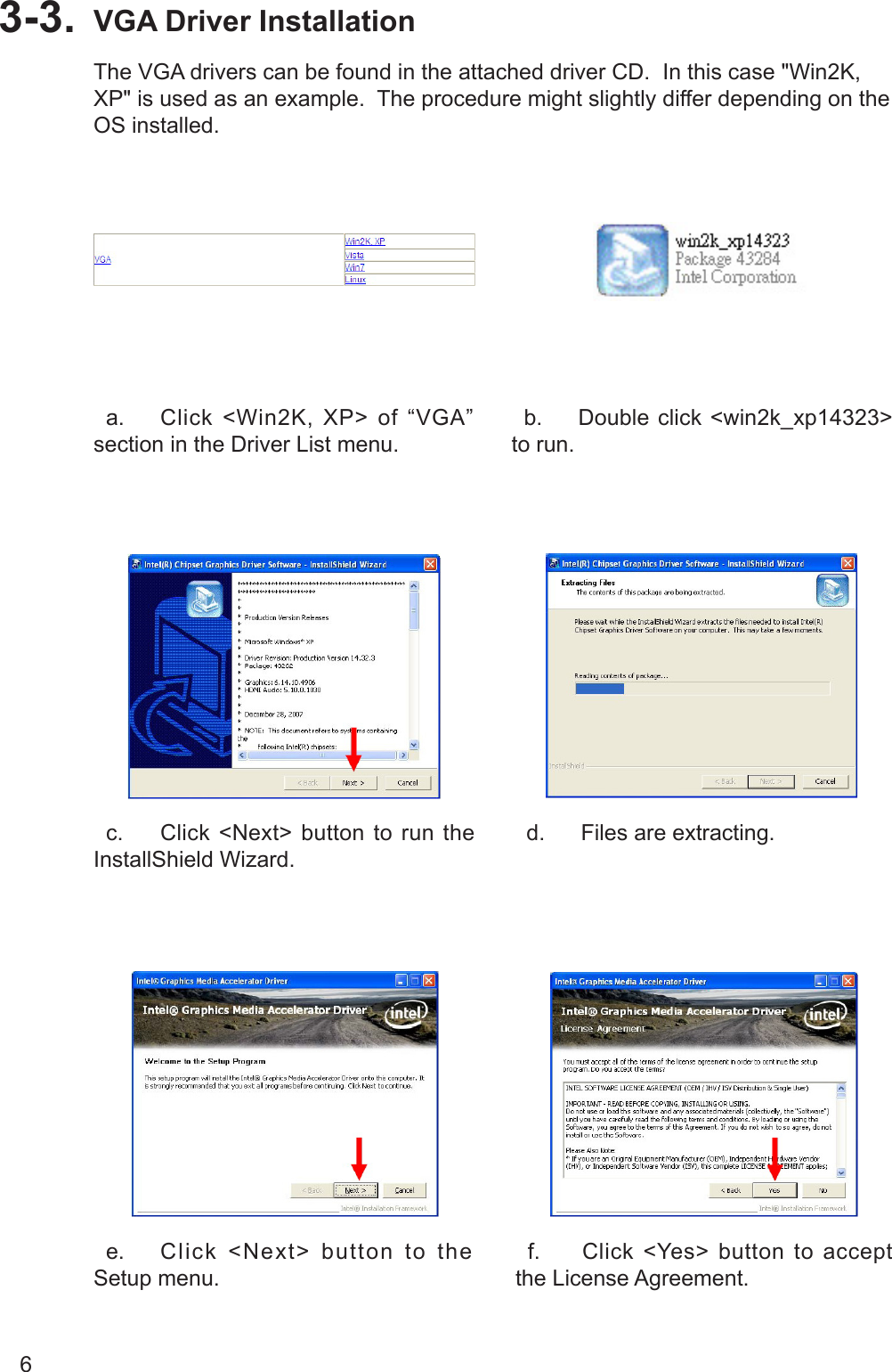 6VGA Driver Installation3-3.   a.  Click  &lt;Win2K,  XP&gt;  of  “VGA” section in the Driver List menu.  b.  Double click &lt;win2k_xp14323&gt; to run.   c.  Click &lt;Next&gt; button to run the InstallShield Wizard.  d.  Files are extracting.  e.  Click  &lt;Next&gt;  button  to  the Setup menu.  f.  Click &lt;Yes&gt; button to accept the License Agreement.The VGA drivers can be found in the attached driver CD.  In this case &quot;Win2K, XP&quot; is used as an example.  The procedure might slightly differ depending on the OS installed.