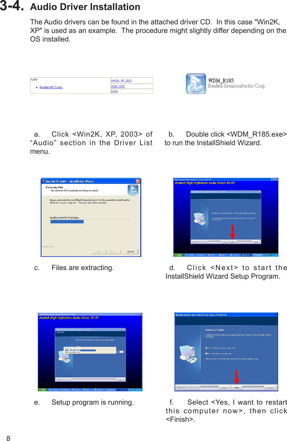 8Audio Driver Installation3-4.   a.  Click  &lt;Win2K,  XP,  2003&gt;  of “Audio” section in the Driver List menu.  b.  Double click &lt;WDM_R185.exe&gt; to run the InstallShield Wizard.   c.  Files are extracting.   d.  Click &lt;Next&gt; to start the InstallShield Wizard Setup Program.  e.  Setup program is running.   f.  Select  &lt;Yes,  I  want to  restart this computer now&gt;, then click &lt;Finish&gt;.The Audio drivers can be found in the attached driver CD.  In this case &quot;Win2K, XP&quot; is used as an example.  The procedure might slightly differ depending on the OS installed.