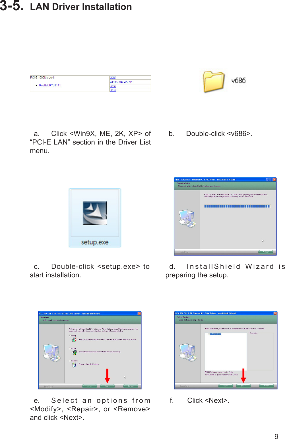 9LAN Driver Installation3-5.   a.  Click &lt;Win9X, ME, 2K, XP&gt; of “PCI-E LAN” section in the Driver List menu.  b.  Double-click &lt;v686&gt;.  c.  Double-click &lt;setup.exe&gt; to start installation.  d.  InstallShield Wizard is preparing the setup.  e.  S e l e c t   a n   o p t i o n s   f r o m &lt;Modify&gt;, &lt;Repair&gt;, or &lt;Remove&gt; and click &lt;Next&gt;.  f.  Click &lt;Next&gt;.