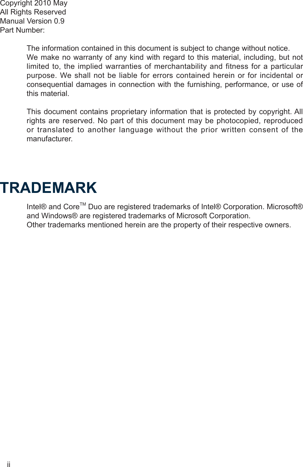 iiCopyright 2010 MayAll Rights ReservedManual Version 0.9Part Number: The information contained in this document is subject to change without notice.We make no warranty of any kind with regard to this material, including, but not limited to, the implied warranties of merchantability and fitness for a particular purpose. We shall not be liable for errors contained herein or for incidental or consequential damages in connection with the furnishing, performance, or use of this material.This document contains proprietary information that is protected by copyright. All rights are reserved. No part of this document may be photocopied, reproduced or translated to another language without the prior written consent of the manufacturer.TRADEMARKIntel® and CoreTM Duo are registered trademarks of Intel® Corporation. Microsoft® and Windows® are registered trademarks of Microsoft Corporation. Other trademarks mentioned herein are the property of their respective owners.