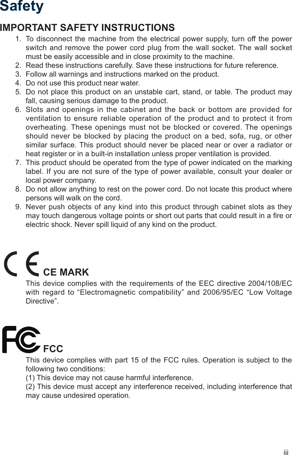 iiiSafetyIMPORTANT SAFETY INSTRUCTIONSTo disconnect the machine from the electrical power supply, turn off the power 1. switch and remove the power cord plug from the wall socket. The wall socket must be easily accessible and in close proximity to the machine.Read these instructions carefully. Save these instructions for future reference.2. Follow all warnings and instructions marked on the product.3. Do not use this product near water.4. Do not place this product on an unstable cart, stand, or table. The product may 5. fall, causing serious damage to the product.Slots and openings in the cabinet and the back or bottom are provided for 6. ventilation to ensure reliable operation of the product and to protect it from overheating. These openings must not be blocked or covered. The openings should never be blocked by placing the product on a bed, sofa, rug, or other similar surface. This product should never be placed near or over a radiator or heat register or in a built-in installation unless proper ventilation is provided.This product should be operated from the type of power indicated on the marking 7. label. If you are not sure of the type of power available, consult your dealer or local power company.Do not allow anything to rest on the power cord. Do not locate this product where 8. persons will walk on the cord.Never push objects of any kind into this product through cabinet slots as they 9. may touch dangerous voltage points or short out parts that could result in a re or electric shock. Never spill liquid of any kind on the product.CE MARKThis device complies with the requirements of the EEC directive 2004/108/EC with regard to “Electromagnetic compatibility” and 2006/95/EC “Low Voltage Directive”.FCCThis device complies with part 15 of the FCC rules. Operation is subject to the following two conditions:(1) This device may not cause harmful interference. (2) This device must accept any interference received, including interference that may cause undesired operation.