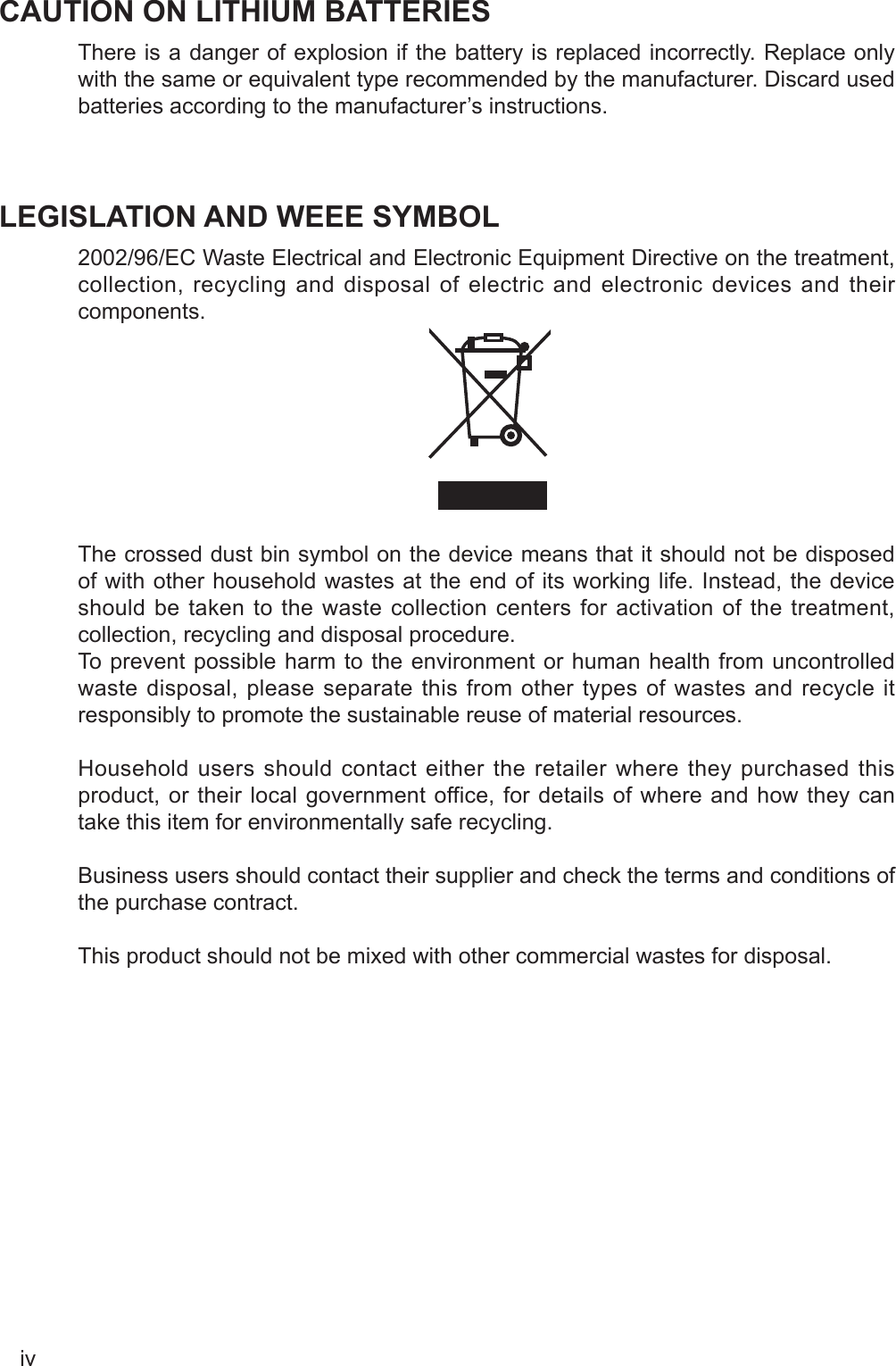 ivCAUTION ON LITHIUM BATTERIESThere is a danger of explosion if the battery is replaced incorrectly. Replace only with the same or equivalent type recommended by the manufacturer. Discard used batteries according to the manufacturer’s instructions.LEGISLATION AND WEEE SYMBOL2002/96/EC Waste Electrical and Electronic Equipment Directive on the treatment, collection, recycling and disposal of electric and electronic devices and their components. The crossed dust bin symbol on the device means that it should not be disposed of with other household wastes at the end of its working life. Instead, the device should be taken to the waste collection centers for activation of the treatment, collection, recycling and disposal procedure.To prevent possible harm to the environment or human health from uncontrolled waste disposal, please separate this from other types of wastes and recycle it responsibly to promote the sustainable reuse of material resources. Household users should contact either the retailer where they purchased this product, or their local government office, for details of where and how they can take this item for environmentally safe recycling. Business users should contact their supplier and check the terms and conditions of the purchase contract.This product should not be mixed with other commercial wastes for disposal.