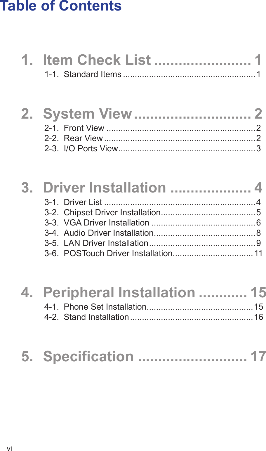 viTable of Contents1.  Item Check List ........................ 11-1.  Standard Items ........................................................12.  System View ............................. 22-1.  Front View ...............................................................22-2.  Rear View ................................................................22-3.  I/O Ports View ..........................................................33.  Driver Installation .................... 43-1.  Driver List ................................................................43-2.  Chipset Driver Installation ........................................53-3.  VGA Driver Installation ............................................63-4.  Audio Driver Installation ...........................................83-5.  LAN Driver Installation .............................................93-6.  POSTouch Driver Installation .................................. 114.  Peripheral Installation ............ 154-1.  Phone Set Installation .............................................154-2.  Stand Installation ....................................................165. Specication ........................... 17