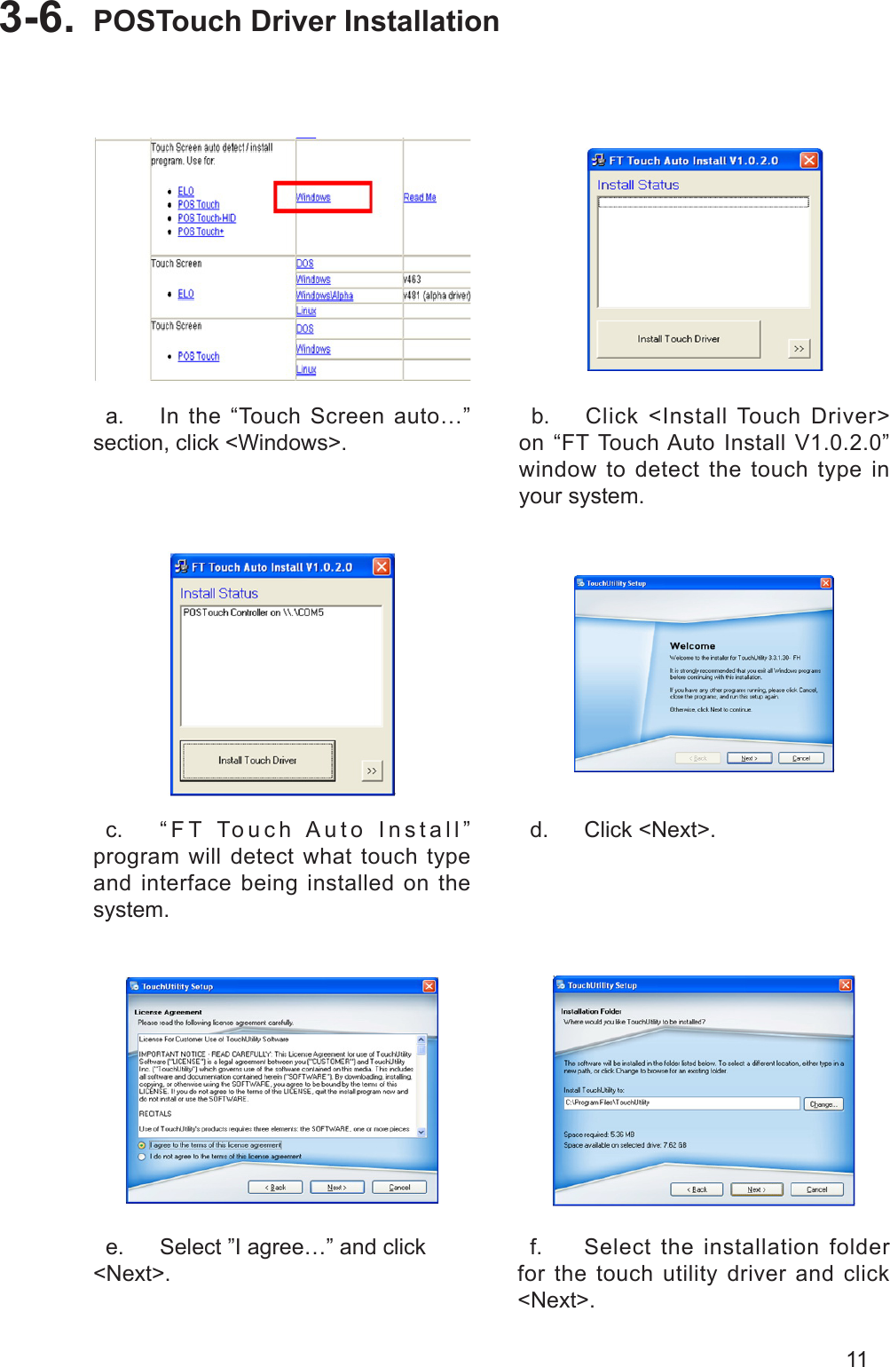 11POSTouch Driver Installation3-6.   a.  In the “Touch Screen auto…” section, click &lt;Windows&gt;.  b.  Click &lt;Install Touch Driver&gt; on “FT Touch Auto Install V1.0.2.0” window to detect the touch type in your system.  c.  “FT Touch Auto Install” program will detect what touch type and interface being installed on the system.  d.  Click &lt;Next&gt;.  e.  Select ”I agree…” and click &lt;Next&gt;.  f.  Select the installation folder for the touch utility driver and click &lt;Next&gt;.