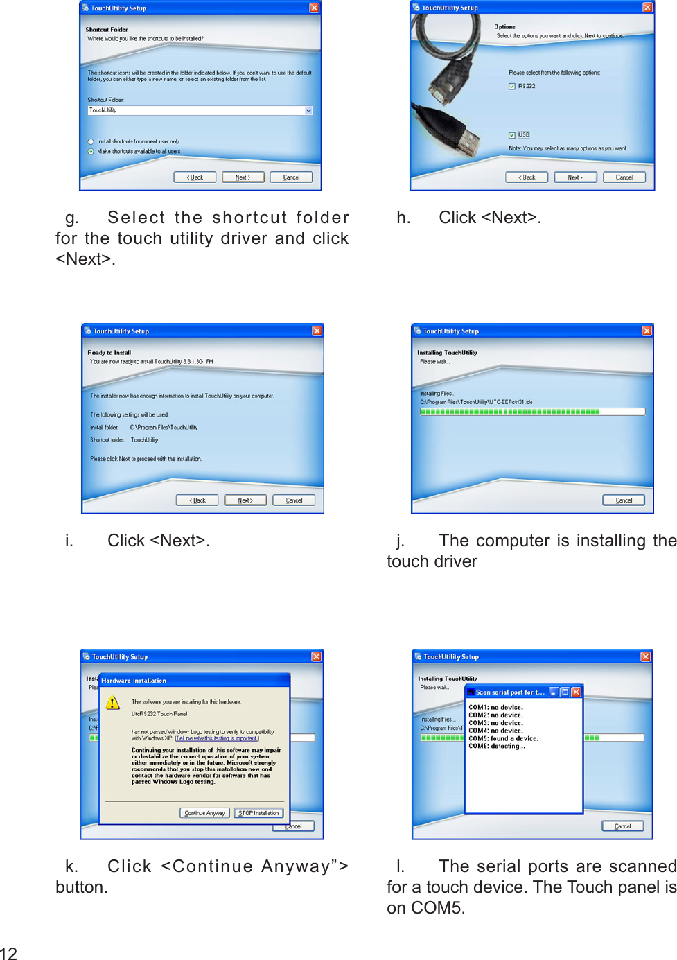 12   g.  Select the shortcut folder for the touch utility driver and click &lt;Next&gt;.  h.  Click &lt;Next&gt;.  i.  Click &lt;Next&gt;.   j.  The computer is installing the touch driver  k.  Click &lt;Continue Anyway”&gt; button.  l.  The serial ports are scanned for a touch device. The Touch panel is on COM5.