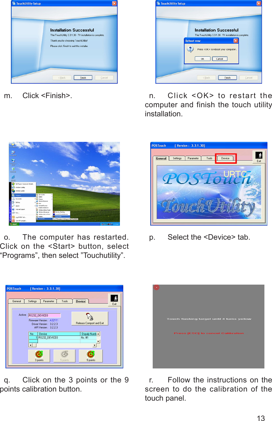 13  m.  Click &lt;Finish&gt;.   n.  Click  &lt;OK&gt;  to  restart  the computer and finish the touch utility installation.  o.  The computer has restarted. Click on the &lt;Start&gt; button, select “Programs”, then select ”Touchutility”.  p.  Select the &lt;Device&gt; tab.  q.  Click on the 3 points or the 9 points calibration button.  r.  Follow the instructions on the screen to do the calibration of the touch panel.