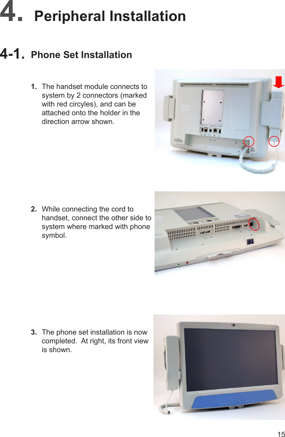 15Peripheral Installation4. Phone Set Installation4-1. The handset module connects to 1. system by 2 connectors (marked with red circyles), and can be attached onto the holder in the direction arrow shown.While connecting the cord to 2. handset, connect the other side to system where marked with phone symbol.The phone set installation is now 3. completed.  At right, its front view is shown.