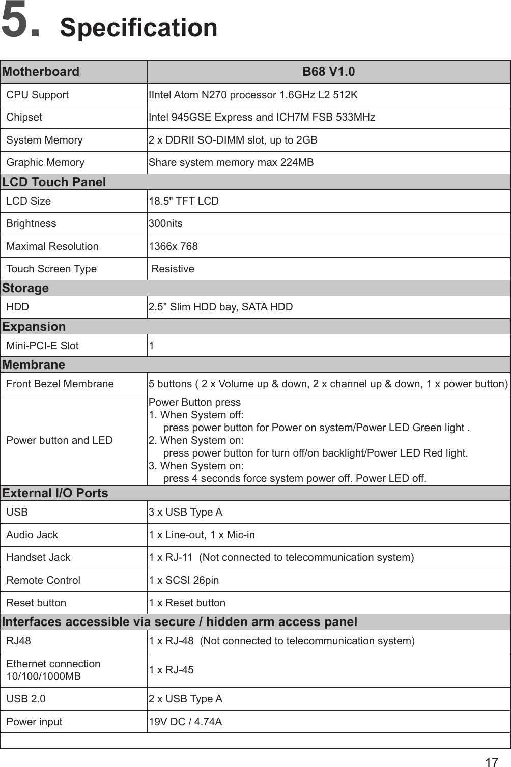 17Motherboard B68 V1.0CPU Support IIntel Atom N270 processor 1.6GHz L2 512KChipset Intel 945GSE Express and ICH7M FSB 533MHzSystem Memory 2 x DDRII SO-DIMM slot, up to 2GBGraphic Memory Share system memory max 224MBLCD Touch PanelLCD Size 18.5&quot; TFT LCD Brightness 300nitsMaximal Resolution 1366x 768Touch Screen Type  ResistiveStorageHDD 2.5&quot; Slim HDD bay, SATA HDDExpansionMini-PCI-E Slot 1MembraneFront Bezel Membrane 5 buttons ( 2 x Volume up &amp; down, 2 x channel up &amp; down, 1 x power button) Power button and LEDPower Button press                                  1. When System off:      press power button for Power on system/Power LED Green light .                   2. When System on:      press power button for turn off/on backlight/Power LED Red light.                                      3. When System on:      press 4 seconds force system power off. Power LED off.External I/O PortsUSB 3 x USB Type AAudio Jack 1 x Line-out, 1 x Mic-inHandset Jack 1 x RJ-11  (Not connected to telecommunication system)Remote Control 1 x SCSI 26pinReset button 1 x Reset buttonInterfaces accessible via secure / hidden arm access panelRJ48 1 x RJ-48  (Not connected to telecommunication system)Ethernet connection 10/100/1000MB 1 x RJ-45USB 2.0 2 x USB Type APower input 19V DC / 4.74ASpecication5. 