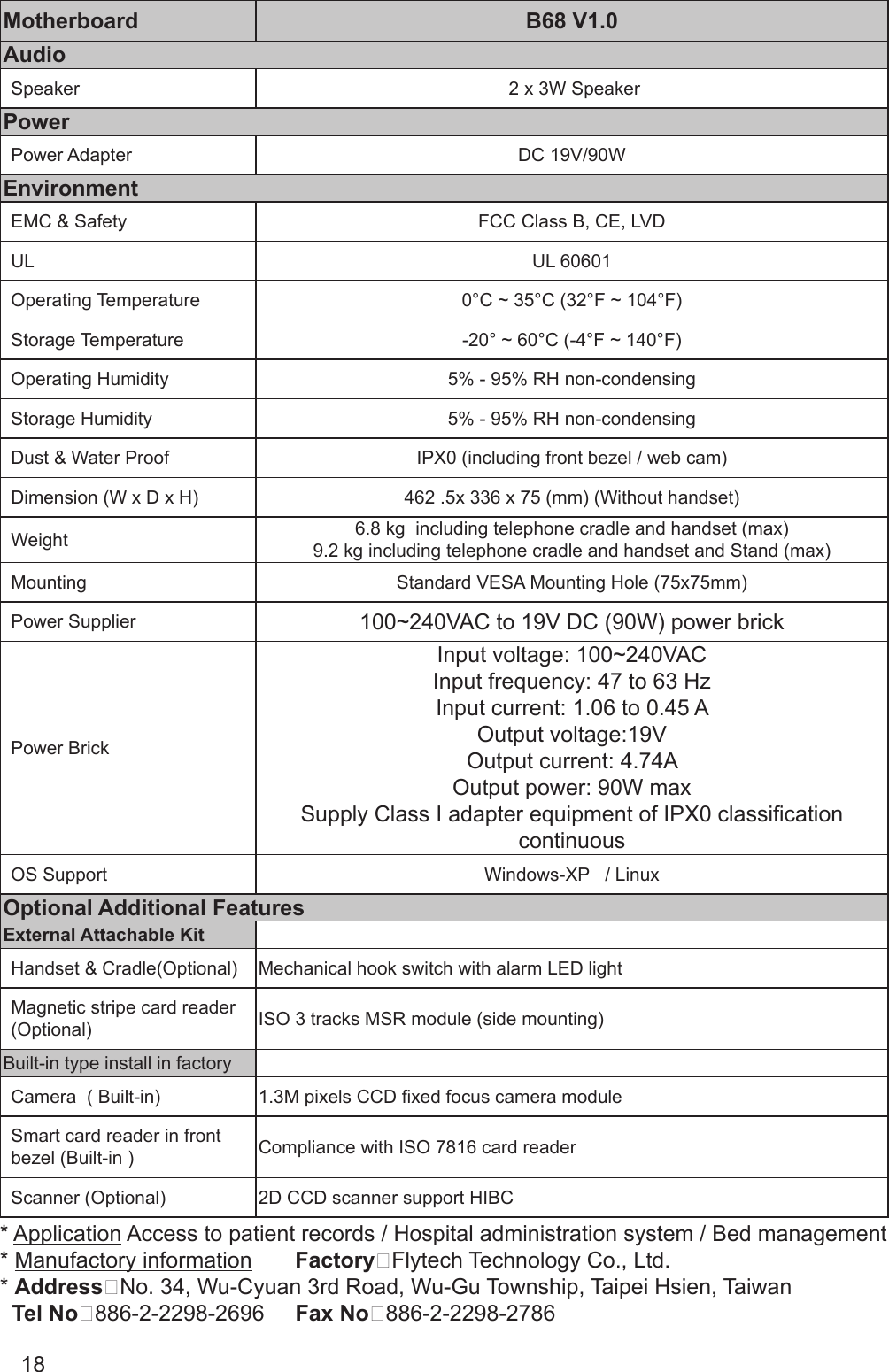 18Motherboard B68 V1.0AudioSpeaker  2 x 3W SpeakerPowerPower Adapter DC 19V/90WEnvironmentEMC &amp; Safety FCC Class B, CE, LVDUL UL 60601Operating Temperature 0°C ~ 35°C (32°F ~ 104°F)Storage Temperature -20° ~ 60°C (-4°F ~ 140°F)Operating Humidity 5% - 95% RH non-condensingStorage Humidity 5% - 95% RH non-condensingDust &amp; Water Proof IPX0 (including front bezel / web cam)Dimension (W x D x H) 462 .5x 336 x 75 (mm) (Without handset)Weight  6.8 kg  including telephone cradle and handset (max)9.2 kg including telephone cradle and handset and Stand (max)Mounting Standard VESA Mounting Hole (75x75mm)Power Supplier 100~240VAC to 19V DC (90W) power brickPower BrickInput voltage: 100~240VACInput frequency: 47 to 63 HzInput current: 1.06 to 0.45 AOutput voltage:19VOutput current: 4.74AOutput power: 90W maxSupply Class I adapter equipment of IPX0 classication continuousOS Support Windows-XP   / LinuxOptional Additional Features External Attachable Kit Handset &amp; Cradle(Optional) Mechanical hook switch with alarm LED lightMagnetic stripe card reader (Optional) ISO 3 tracks MSR module (side mounting)Built-in type install in factoryCamera  ( Built-in)  1.3M pixels CCD xed focus camera moduleSmart card reader in front bezel (Built-in ) Compliance with ISO 7816 card readerScanner (Optional) 2D CCD scanner support HIBC* Application Access to patient records / Hospital administration system / Bed management* Manufactory information       Factory：Flytech Technology Co., Ltd.* Address：No. 34, Wu-Cyuan 3rd Road, Wu-Gu Township, Taipei Hsien, Taiwan  Tel No：886-2-2298-2696     Fax No：886-2-2298-2786
