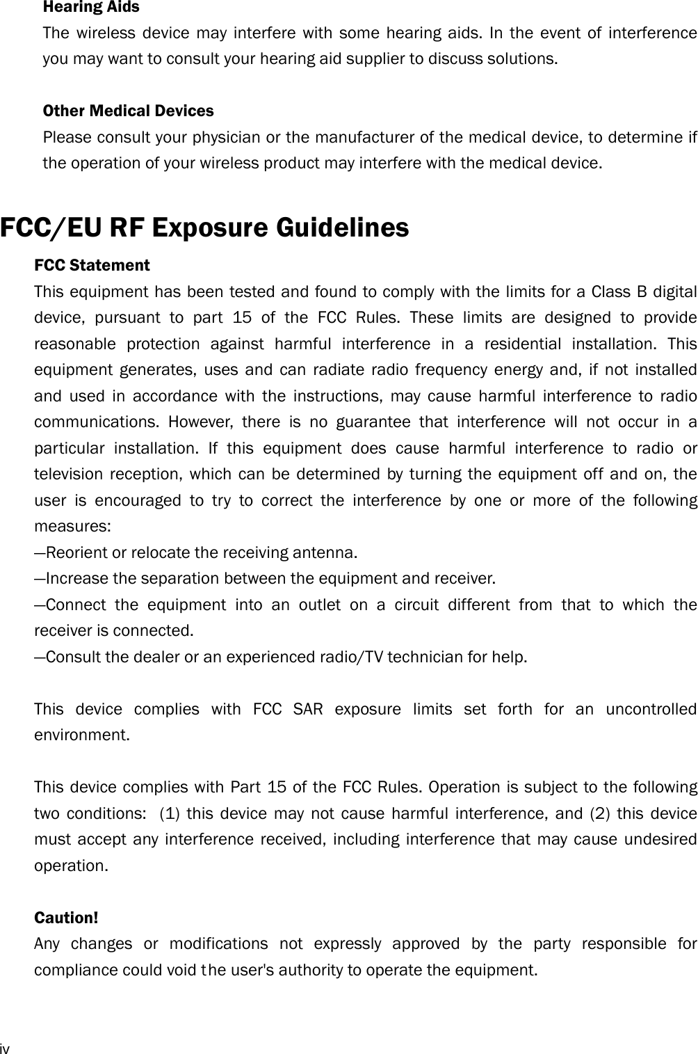  iv Hearing Aids The wireless device may interfere with some hearing aids. In the event of interference you may want to consult your hearing aid supplier to discuss solutions.  Other Medical Devices Please consult your physician or the manufacturer of the medical device, to determine if the operation of your wireless product may interfere with the medical device.  FCC/EU RF Exposure Guidelines FCC Statement   This equipment has been tested and found to comply with the limits for a Class B digital device, pursuant to part 15 of the FCC Rules. These limits are designed to provide reasonable protection against harmful interference in a residential installation. This equipment generates, uses and can radiate radio frequency energy and, if not installed and used in accordance with the instructions, may cause harmful interference to radio communications. However, there is no guarantee that interference will not occur in a particular installation. If this equipment does cause harmful interference to radio or television reception, which can be determined by turning the equipment off and on, the user is encouraged to try to correct the interference by one or more of the following measures:  —Reorient or relocate the receiving antenna.   —Increase the separation between the equipment and receiver.   —Connect the equipment into an outlet on a circuit different from that to which the receiver is connected.   —Consult the dealer or an experienced radio/TV technician for help.    This device complies with FCC SAR exposure limits set forth for an uncontrolled environment.   This device complies with Part 15 of the FCC Rules. Operation is subject to the following two conditions:  (1) this device may not cause harmful interference, and (2) this device must accept any interference received, including interference that may cause undesired operation.   Caution!    Any changes or modifications not expressly approved by the party responsible for compliance could void t he user&apos;s authority to operate the equipment.    