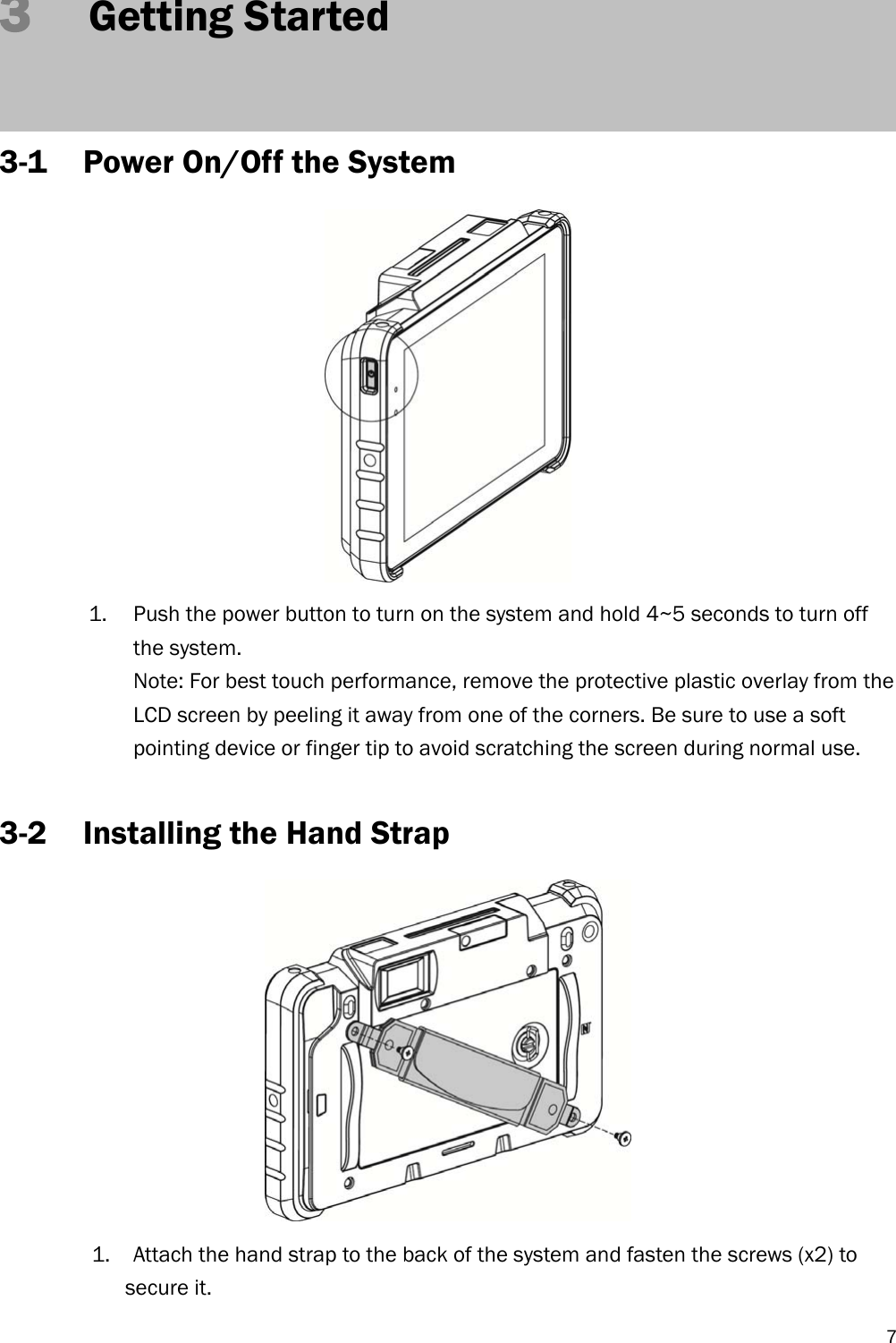   73   Getting Started   3-1 Power On/Off the System  1. Push the power button to turn on the system and hold 4~5 seconds to turn off the system. Note: For best touch performance, remove the protective plastic overlay from the LCD screen by peeling it away from one of the corners. Be sure to use a soft pointing device or finger tip to avoid scratching the screen during normal use.  3-2 Installing the Hand Strap  1. Attach the hand strap to the back of the system and fasten the screws (x2) to secure it. 