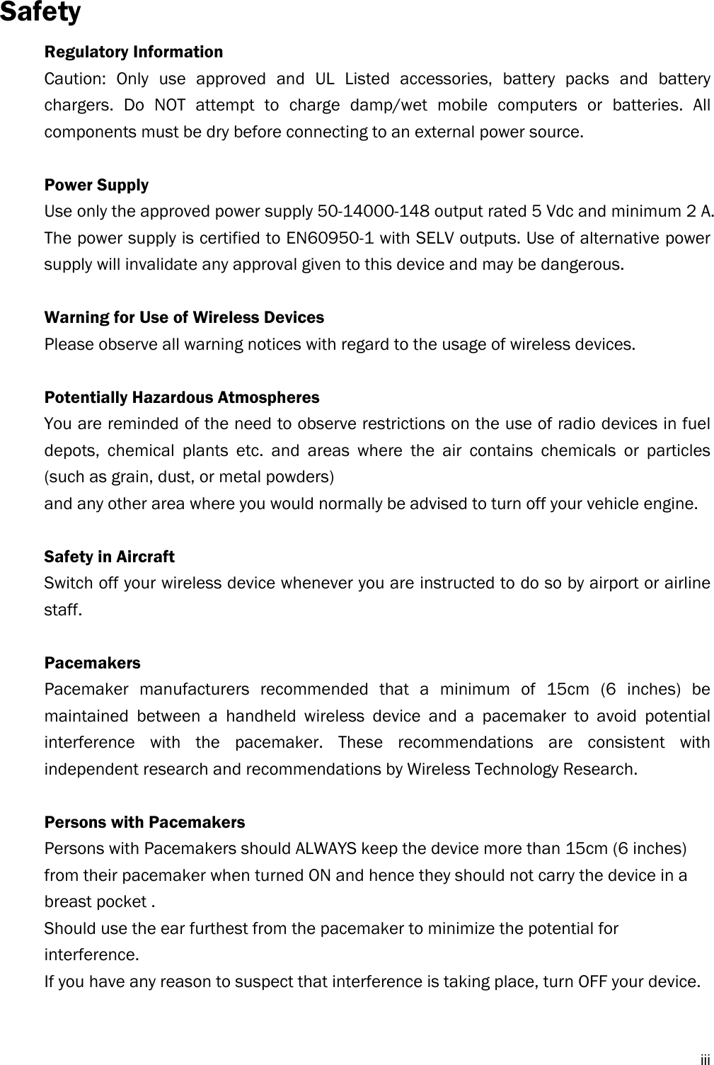  iiiSafety Regulatory Information Caution: Only use approved and UL Listed accessories, battery packs and battery chargers. Do NOT attempt to charge damp/wet mobile computers or batteries. All components must be dry before connecting to an external power source.  Power Supply Use only the approved power supply 50-14000-148 output rated 5 Vdc and minimum 2 A. The power supply is certified to EN60950-1 with SELV outputs. Use of alternative power supply will invalidate any approval given to this device and may be dangerous.  Warning for Use of Wireless Devices Please observe all warning notices with regard to the usage of wireless devices.  Potentially Hazardous Atmospheres You are reminded of the need to observe restrictions on the use of radio devices in fuel depots, chemical plants etc. and areas where the air contains chemicals or particles (such as grain, dust, or metal powders) and any other area where you would normally be advised to turn off your vehicle engine.  Safety in Aircraft Switch off your wireless device whenever you are instructed to do so by airport or airline staff.  Pacemakers Pacemaker manufacturers recommended that a minimum of 15cm (6 inches) be maintained between a handheld wireless device and a pacemaker to avoid potential interference with the pacemaker. These recommendations are consistent with independent research and recommendations by Wireless Technology Research.  Persons with Pacemakers Persons with Pacemakers should ALWAYS keep the device more than 15cm (6 inches) from their pacemaker when turned ON and hence they should not carry the device in a breast pocket . Should use the ear furthest from the pacemaker to minimize the potential for interference. If you have any reason to suspect that interference is taking place, turn OFF your device.   