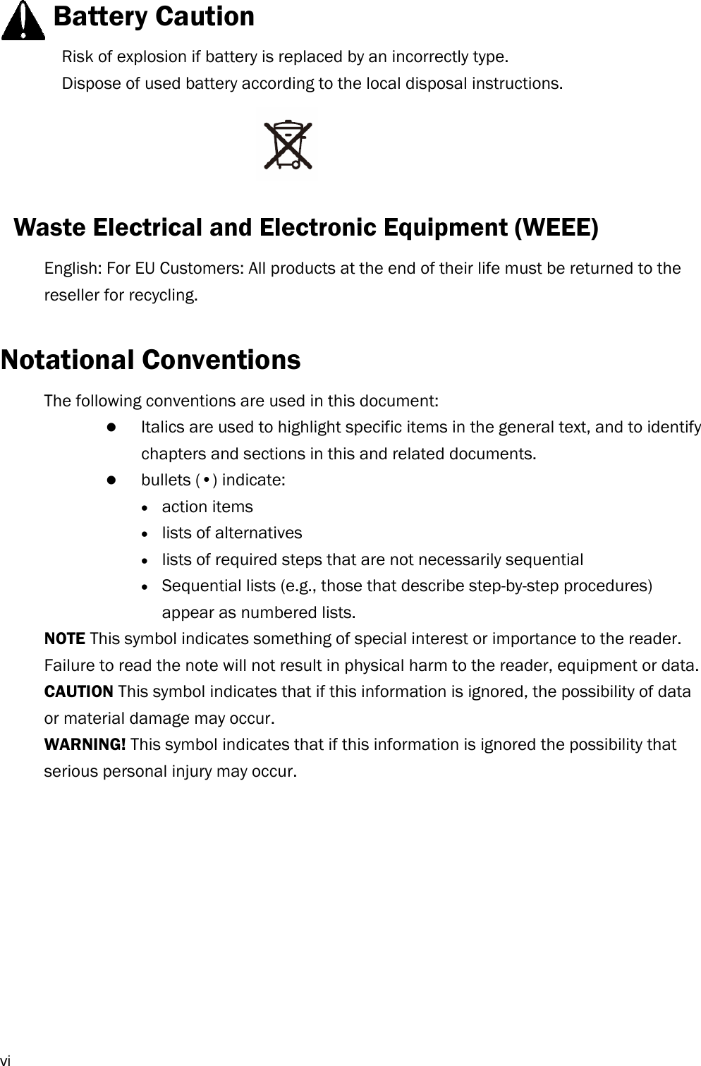  vi    Battery Caution Risk of explosion if battery is replaced by an incorrectly type.   Dispose of used battery according to the local disposal instructions.    Waste Electrical and Electronic Equipment (WEEE)   English: For EU Customers: All products at the end of their life must be returned to the reseller for recycling.  Notational Conventions The following conventions are used in this document:  Italics are used to highlight specific items in the general text, and to identify chapters and sections in this and related documents.  bullets (•) indicate:  action items  lists of alternatives  lists of required steps that are not necessarily sequential  Sequential lists (e.g., those that describe step-by-step procedures) appear as numbered lists. NOTE This symbol indicates something of special interest or importance to the reader. Failure to read the note will not result in physical harm to the reader, equipment or data. CAUTION This symbol indicates that if this information is ignored, the possibility of data or material damage may occur. WARNING! This symbol indicates that if this information is ignored the possibility that serious personal injury may occur.           