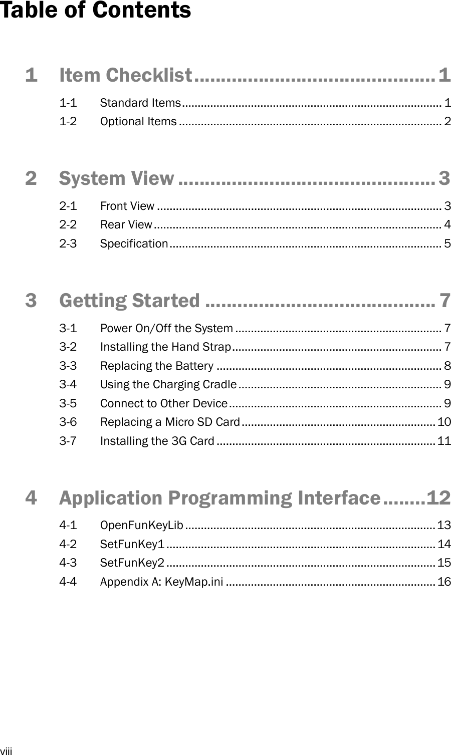  viii Table of Contents 1 Item Checklist ............................................. 1 1-1 Standard Items ................................................................................... 1 1-2 Optional Items .................................................................................... 2 2 System View ................................................ 3 2-1 Front View ........................................................................................... 3 2-2 Rear View ............................................................................................ 4 2-3 Specification ....................................................................................... 5 3 Getting Started ........................................... 7 3-1  Power On/Off the System .................................................................. 7 3-2  Installing the Hand Strap ................................................................... 7 3-3  Replacing the Battery ........................................................................ 8 3-4  Using the Charging Cradle ................................................................. 9 3-5  Connect to Other Device .................................................................... 9 3-6  Replacing a Micro SD Card .............................................................. 10 3-7  Installing the 3G Card ...................................................................... 11 4 Application Programming Interface ........ 12 4-1 OpenFunKeyLib ................................................................................ 13 4-2 SetFunKey1 ...................................................................................... 14 4-3 SetFunKey2 ...................................................................................... 15 4-4  Appendix A: KeyMap.ini ................................................................... 16 