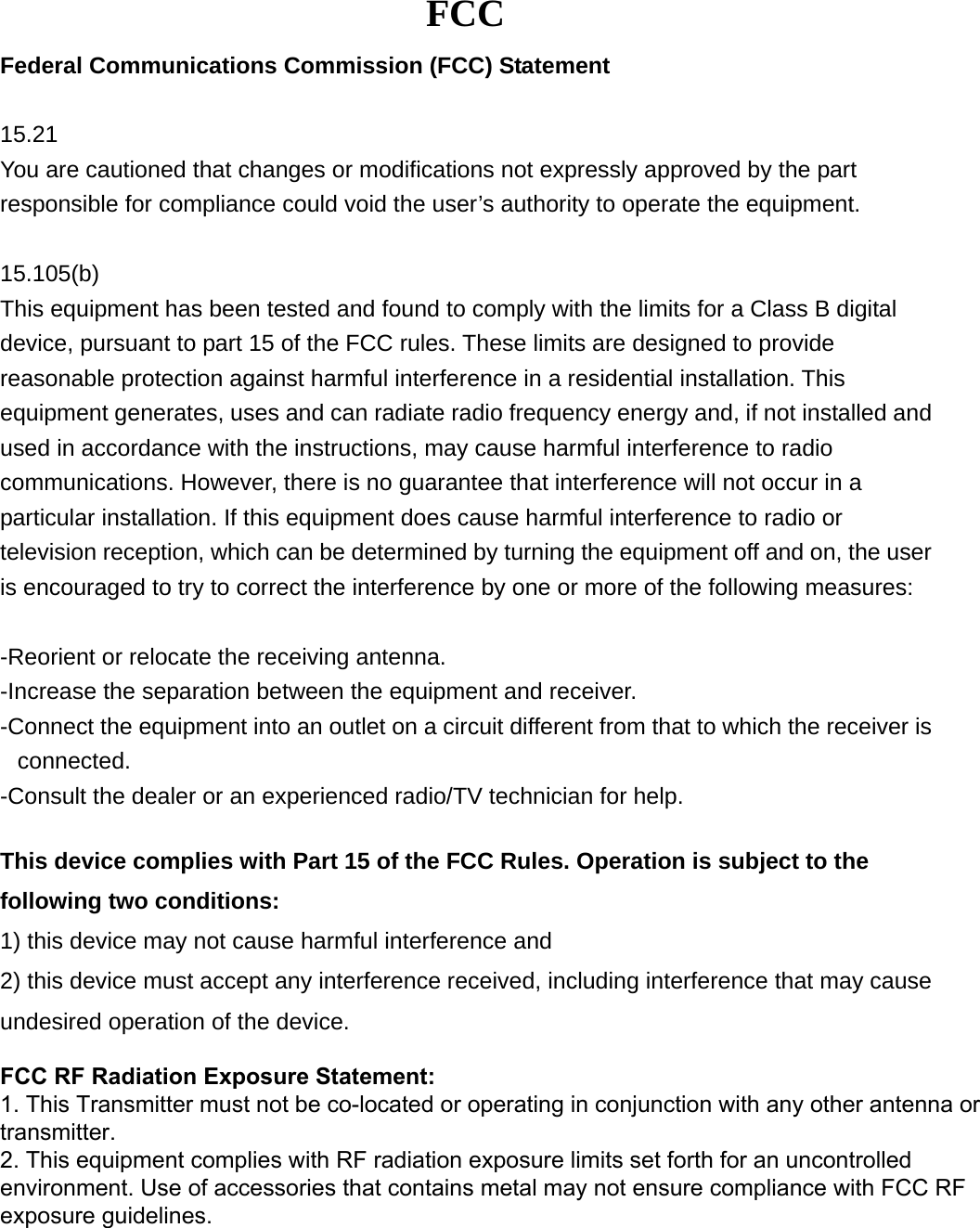 FCC Federal Communications Commission (FCC) Statement 15.21 You are cautioned that changes or modifications not expressly approved by the part responsible for compliance could void the user’s authority to operate the equipment. 15.105(b) This equipment has been tested and found to comply with the limits for a Class B digital device, pursuant to part 15 of the FCC rules. These limits are designed to provide reasonable protection against harmful interference in a residential installation. This equipment generates, uses and can radiate radio frequency energy and, if not installed and used in accordance with the instructions, may cause harmful interference to radio communications. However, there is no guarantee that interference will not occur in a particular installation. If this equipment does cause harmful interference to radio or television reception, which can be determined by turning the equipment off and on, the user is encouraged to try to correct the interference by one or more of the following measures: -Reorient or relocate the receiving antenna.-Increase the separation between the equipment and receiver.-Connect the equipment into an outlet on a circuit different from that to which the receiver isconnected.-Consult the dealer or an experienced radio/TV technician for help.This device complies with Part 15 of the FCC Rules. Operation is subject to the following two conditions:   1) this device may not cause harmful interference and2) this device must accept any interference received, including interference that may causeundesired operation of the device.FCC RF Radiation Exposure Statement: 1. This Transmitter must not be co-located or operating in conjunction with any other antenna or transmitter.2. This equipment complies with RF radiation exposure limits set forth for an uncontrolled environment. Use of accessories that contains metal may not ensure compliance with FCC RF exposure guidelines. 